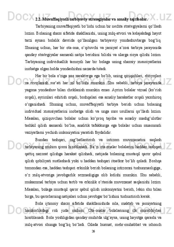 2.2. Muvaffaqiyatli tarbiyaviy strategiyalar va amaliy tajribalar.
Tarbiyaning muvaffaqiyatli bo‘lishi uchun bir nechta strategiyalarni qo‘llash
lozim. Bolaning shaxs sifatida shakllanishi, uning xulq-atvori va kelajakdagi hayot
tarzi   aynan   bolalik   davrida   qo‘llanilgan   tarbiyaviy   yondashuvlarga   bog‘liq.
Shuning   uchun,   har   bir   ota-ona,   o‘qituvchi   va   jamiyat   a’zosi   tarbiya   jarayonida
qanday strategiyalar  samarali  natija berishini  bilishi  va ularga rioya qilishi  lozim.
Tarbiyaning   individuallik   tamoyili   har   bir   bolaga   uning   shaxsiy   xususiyatlarini
inobatga olgan holda yondashishni nazarda tutadi. 
Har bir bola o‘ziga xos xarakterga ega bo‘lib, uning qiziqishlari, ehtiyojlari
va   rivojlanish   sur’ati   har   xil   bo‘lishi   mumkin.   Shu   sababli,   tarbiya   jarayonida
yagona   yondashuv   bilan  cheklanish   mumkin   emas.   Ayrim   bolalar   vizual   (ko‘rish
orqali), ayrimlari eshitish orqali, boshqalari esa amaliy harakatlar orqali yaxshiroq
o‘rganishadi.   Shuning   uchun,   muvaffaqiyatli   tarbiya   berish   uchun   bolaning
individual   xususiyatlarini   inobatga   olish   va   unga   mos   usullarni   qo‘llash   lozim.
Masalan,   qiziquvchan   bolalar   uchun   ko‘proq   tajriba   va   amaliy   mashg‘ulotlar
tashkil   qilish   samarali   bo‘lsa,   analitik   tafakkurga   ega   bolalar   uchun   muammoli
vaziyatlarni yechish imkoniyatini yaratish foydalidir. 
Bundan   tashqari,   rag‘batlantirish   va   intizom   muvozanatini   saqlash
tarbiyaning  muhim  qismi   hisoblanadi.  Ba’zi   ota-onalar   bolalarini   haddan  tashqari
qattiq   nazorat   qilishga   harakat   qilishadi,   natijada   bolaning   mustaqil   qaror   qabul
qilish qobiliyati sustlashadi  yoki u haddan tashqari itoatkor bo‘lib qoladi. Boshqa
tomondan esa, haddan tashqari erkinlik berish bolaning intizomni tushunmasligiga,
o‘z   xulq-atvoriga   javobgarlik   sezmasligiga   olib   kelishi   mumkin.   Shu   sababli,
mukammal tarbiya uchun tartib va erkinlik o‘rtasida muvozanat  saqlanishi  lozim.
Masalan,   bolaga   mustaqil   qaror   qabul   qilish   imkoniyatini   berish,   lekin   shu   bilan
birga, bu qarorlarning natijalari uchun javobgar bo‘lishini tushuntirish kerak.
Bola   ijtimoiy   shaxs   sifatida   shakllanishida   oila,   maktab   va   jamiyatning
hamkorlikdagi   roli   juda   muhim.   Ota-onalar   bolalarining   ilk   murabbiylari
hisoblanadi. Bola yoshligidan qanday muhitda ulg‘aysa, uning hayotga qarashi va
xulq-atvori   shunga   bog‘liq   bo‘ladi.   Oilada   hurmat,   mehr-muhabbat   va   ishonch
26 