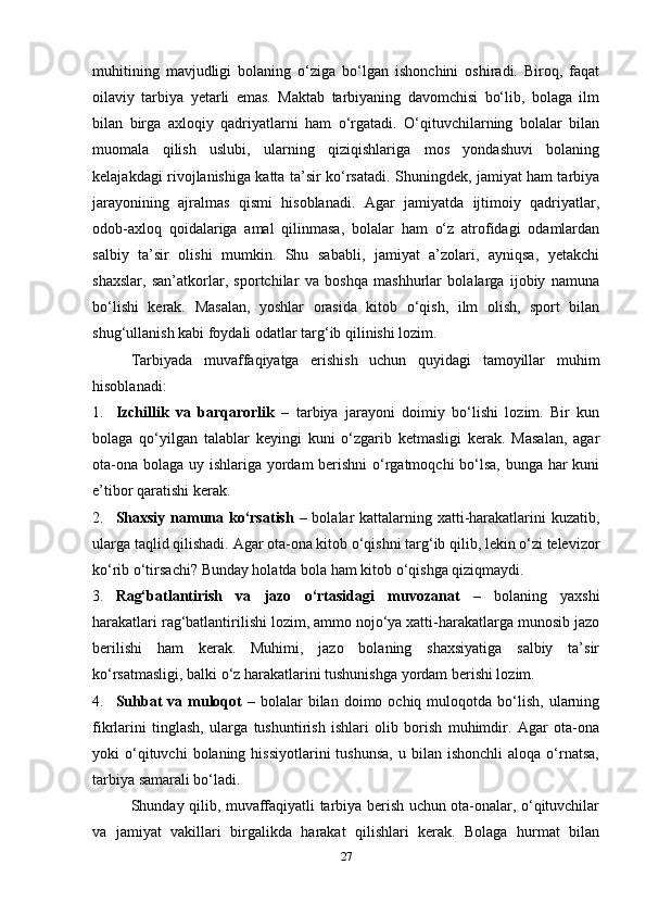 muhitining   mavjudligi   bolaning   o‘ziga   bo‘lgan   ishonchini   oshiradi.   Biroq,   faqat
oilaviy   tarbiya   yetarli   emas.   Maktab   tarbiyaning   davomchisi   bo‘lib,   bolaga   ilm
bilan   birga   axloqiy   qadriyatlarni   ham   o‘rgatadi.   O‘qituvchilarning   bolalar   bilan
muomala   qilish   uslubi,   ularning   qiziqishlariga   mos   yondashuvi   bolaning
kelajakdagi rivojlanishiga katta ta’sir ko‘rsatadi. Shuningdek, jamiyat ham tarbiya
jarayonining   ajralmas   qismi   hisoblanadi.   Agar   jamiyatda   ijtimoiy   qadriyatlar,
odob-axloq   qoidalariga   amal   qilinmasa,   bolalar   ham   o‘z   atrofidagi   odamlardan
salbiy   ta’sir   olishi   mumkin.   Shu   sababli,   jamiyat   a’zolari,   ayniqsa,   yetakchi
shaxslar,   san’atkorlar,   sportchilar   va   boshqa   mashhurlar   bolalarga   ijobiy   namuna
bo‘lishi   kerak.   Masalan,   yoshlar   orasida   kitob   o‘qish,   ilm   olish,   sport   bilan
shug‘ullanish kabi foydali odatlar targ‘ib qilinishi lozim.
Tarbiyada   muvaffaqiyatga   erishish   uchun   quyidagi   tamoyillar   muhim
hisoblanadi:
1. Izchillik   va   barqarorlik   –   tarbiya   jarayoni   doimiy   bo‘lishi   lozim.   Bir   kun
bolaga   qo‘yilgan   talablar   keyingi   kuni   o‘zgarib   ketmasligi   kerak.   Masalan,   agar
ota-ona bolaga uy ishlariga yordam berishni  o‘rgatmoqchi  bo‘lsa, bunga har  kuni
e’tibor qaratishi kerak.
2. Shaxsiy namuna ko‘rsatish   – bolalar kattalarning xatti-harakatlarini  kuzatib,
ularga taqlid qilishadi.  Agar ota-ona kitob o‘qishni targ‘ib qilib, lekin o‘zi televizor
ko‘rib o‘tirsachi?  Bunday holatda bola ham kitob o‘qishga qiziqmaydi.
3. Rag‘batlantirish   va   jazo   o‘rtasidagi   muvozanat   –   bolaning   yaxshi
harakatlari rag‘batlantirilishi lozim, ammo nojo‘ya xatti-harakatlarga munosib jazo
berilishi   ham   kerak.   Muhimi,   jazo   bolaning   shaxsiyatiga   salbiy   ta’sir
ko‘rsatmasligi, balki o‘z harakatlarini tushunishga yordam berishi lozim.
4. Suhbat   va  muloqot   –  bolalar   bilan   doimo  ochiq  muloqotda  bo‘lish,  ularning
fikrlarini   tinglash,   ularga   tushuntirish   ishlari   olib   borish   muhimdir.   Agar   ota-ona
yoki   o‘qituvchi  bolaning  hissiyotlarini  tushunsa,   u  bilan   ishonchli   aloqa  o‘rnatsa,
tarbiya samarali bo‘ladi.
Shunday qilib, muvaffaqiyatli tarbiya berish uchun ota-onalar, o‘qituvchilar
va   jamiyat   vakillari   birgalikda   harakat   qilishlari   kerak.   Bolaga   hurmat   bilan
27 