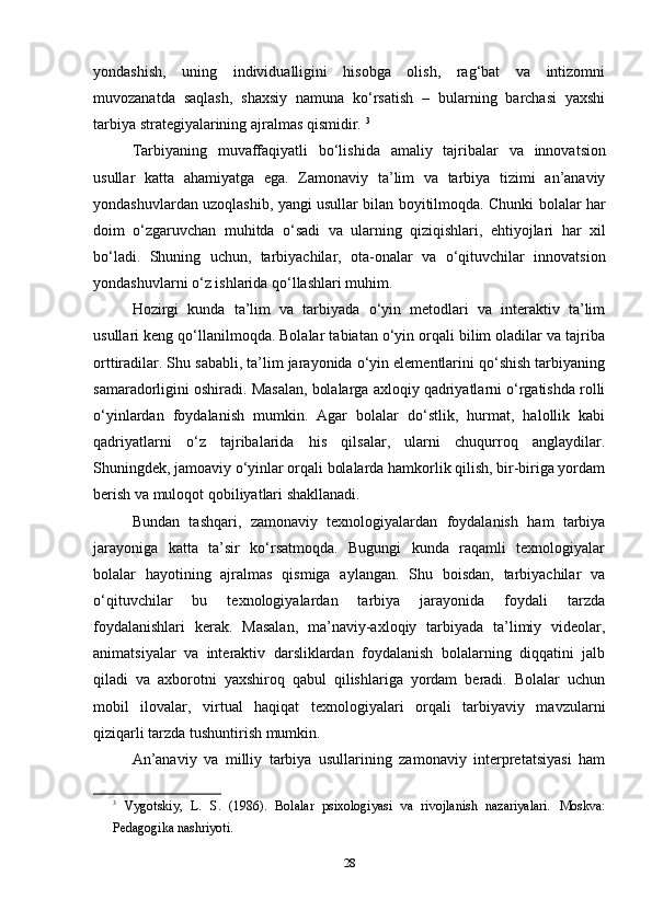 yondashish,   uning   individualligini   hisobga   olish,   rag‘bat   va   intizomni
muvozanatda   saqlash,   shaxsiy   namuna   ko‘rsatish   –   bularning   barchasi   yaxshi
tarbiya strategiyalarining ajralmas qismidir.  3
Tarbiyaning   muvaffaqiyatli   bo‘lishida   amaliy   tajribalar   va   innovatsion
usullar   katta   ahamiyatga   ega .   Zamonaviy   ta ’ lim   va   tarbiya   tizimi   an ’ anaviy
yondashuvlardan   uzoqlashib ,   yangi   usullar   bilan   boyitilmoqda .   Chunki   bolalar   har
doim   o‘zgaruvchan   muhitda   o‘sadi   va   ularning   qiziqishlari ,   ehtiyojlari   har   xil
bo‘ladi .   Shuning   uchun ,   tarbiyachilar ,   ota - onalar   va   o‘qituvchilar   innovatsion
yondashuvlarni   o‘z   ishlarida   qo‘llashlari   muhim .
Hozirgi   kunda   ta’lim   va   tarbiyada   o‘yin   metodlari   va   interaktiv   ta’lim
usullari keng qo‘llanilmoqda. Bolalar tabiatan o‘yin orqali bilim oladilar va tajriba
orttiradilar. Shu sababli, ta’lim jarayonida o‘yin elementlarini qo‘shish tarbiyaning
samaradorligini oshiradi. Masalan, bolalarga axloqiy qadriyatlarni o‘rgatishda rolli
o‘yinlardan   foydalanish   mumkin.   Agar   bolalar   do‘stlik,   hurmat,   halollik   kabi
qadriyatlarni   o‘z   tajribalarida   his   qilsalar,   ularni   chuqurroq   anglaydilar.
Shuningdek, jamoaviy o‘yinlar orqali bolalarda hamkorlik qilish, bir-biriga yordam
berish va muloqot qobiliyatlari shakllanadi.
Bundan   tashqari,   zamonaviy   texnologiyalardan   foydalanish   ham   tarbiya
jarayoniga   katta   ta’sir   ko‘rsatmoqda.   Bugungi   kunda   raqamli   texnologiyalar
bolalar   hayotining   ajralmas   qismiga   aylangan.   Shu   boisdan,   tarbiyachilar   va
o‘qituvchilar   bu   texnologiyalardan   tarbiya   jarayonida   foydali   tarzda
foydalanishlari   kerak.   Masalan,   ma’naviy-axloqiy   tarbiyada   ta’limiy   videolar,
animatsiyalar   va   interaktiv   darsliklardan   foydalanish   bolalarning   diqqatini   jalb
qiladi   va   axborotni   yaxshiroq   qabul   qilishlariga   yordam   beradi.   Bolalar   uchun
mobil   ilovalar,   virtual   haqiqat   texnologiyalari   orqali   tarbiyaviy   mavzularni
qiziqarli tarzda tushuntirish mumkin.
An’anaviy   va   milliy   tarbiya   usullarining   zamonaviy   interpretatsiyasi   ham
3
  Vygotskiy,   L.   S.   (1986).   Bolalar   psixologiyasi   va   rivojlanish   nazariyalari.   Moskva:
Pedagogika nashriyoti.
28 