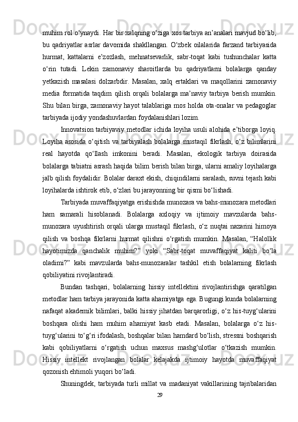 muhim rol o‘ynaydi. Har bir xalqning o‘ziga xos tarbiya an’analari mavjud bo‘lib,
bu qadriyatlar asrlar  davomida shakllangan.  O‘zbek oilalarida farzand tarbiyasida
hurmat,   kattalarni   e’zozlash,   mehnatsevarlik,   sabr-toqat   kabi   tushunchalar   katta
o‘rin   tutadi.   Lekin   zamonaviy   sharoitlarda   bu   qadriyatlarni   bolalarga   qanday
yetkazish   masalasi   dolzarbdir.   Masalan,   xalq   ertaklari   va   maqollarini   zamonaviy
media   formatida   taqdim   qilish   orqali   bolalarga   ma’naviy   tarbiya   berish   mumkin.
Shu bilan birga, zamonaviy hayot talablariga mos holda ota-onalar va pedagoglar
tarbiyada ijodiy yondashuvlardan foydalanishlari lozim.
Innovatsion tarbiyaviy metodlar  ichida loyiha usuli  alohida e’tiborga loyiq.
Loyiha   asosida   o‘qitish   va   tarbiyalash   bolalarga   mustaqil   fikrlash,   o‘z   bilimlarini
real   hayotda   qo‘llash   imkonini   beradi.   Masalan,   ekologik   tarbiya   doirasida
bolalarga tabiatni asrash haqida bilim berish bilan birga, ularni amaliy loyihalarga
jalb qilish foydalidir. Bolalar daraxt ekish, chiqindilarni saralash, suvni tejash kabi
loyihalarda ishtirok etib, o‘zlari bu jarayonning bir qismi bo‘lishadi.
Tarbiyada muvaffaqiyatga erishishda munozara va bahs-munozara metodlari
ham   samarali   hisoblanadi.   Bolalarga   axloqiy   va   ijtimoiy   mavzularda   bahs-
munozara   uyushtirish   orqali   ularga   mustaqil   fikrlash,   o‘z   nuqtai   nazarini   himoya
qilish   va   boshqa   fikrlarni   hurmat   qilishni   o‘rgatish   mumkin.   Masalan,   “Halollik
hayotimizda   qanchalik   muhim?”   yoki   “Sabr-toqat   muvaffaqiyat   kaliti   bo‘la
oladimi?”   kabi   mavzularda   bahs-munozaralar   tashkil   etish   bolalarning   fikrlash
qobiliyatini rivojlantiradi.
Bundan   tashqari,   bolalarning   hissiy   intellektini   rivojlantirishga   qaratilgan
metodlar ham tarbiya jarayonida katta ahamiyatga ega. Bugungi kunda bolalarning
nafaqat   akademik  bilimlari,  balki  hissiy  jihatdan  barqarorligi,  o‘z  his-tuyg‘ularini
boshqara   olishi   ham   muhim   ahamiyat   kasb   etadi.   Masalan,   bolalarga   o‘z   his-
tuyg‘ularini to‘g‘ri ifodalash, boshqalar bilan hamdard bo‘lish, stressni boshqarish
kabi   qobiliyatlarni   o‘rgatish   uchun   maxsus   mashg‘ulotlar   o‘tkazish   mumkin.
Hissiy   intellekt   rivojlangan   bolalar   kelajakda   ijtimoiy   hayotda   muvaffaqiyat
qozonish ehtimoli yuqori bo‘ladi.
Shuningdek,   tarbiyada   turli   millat   va   madaniyat   vakillarining   tajribalaridan
29 