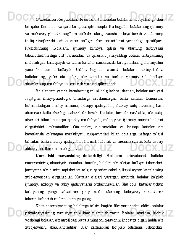 O‘zbekiston Respublikasi  Prezidenti tomonidan bolalarni tarbiyalashga doir
bir qator farmonlar va qarorlar qabul qilinmoqda. Bu hujjatlar bolalarning ijtimoiy
va   ma’naviy   jihatdan   sog‘lom   bo‘lishi,   ularga   yaxshi   tarbiya   berish   va   ularning
to‘liq   rivojlanishi   uchun   zarur   bo‘lgan   shart-sharoitlarni   yaratishga   qaratilgan.
Prezidentning   ‘Bolalarni   ijtimoiy   himoya   qilish   va   ularning   tarbiyasini
takomillashtirishga   oid”   farmonlari   va   qarorlari   jamiyatdagi   bolalar   tarbiyasining
muhimligini tasdiqlaydi va ularni kattalar namunasida tarbiyalashning ahamiyatini
yana   bir   bor   ta’kidlaydi.   Ushbu   hujjatlar   asosida   bolalarni   tarbiyalashda
kattalarning,   ya’ni   ota-onalar,   o‘qituvchilar   va   boshqa   ijtimoiy   roli   bo‘lgan
shaxslarning mas’uliyatini oshirish maqsad qilinmoqda.  
Bolalar  tarbiyasida  kattalarning  rolini  belgilashda,   dastlab,  bolalar  tarbiyasi
faqatgina   ilmiy-psixologik   bilimlarga   asoslanmagan,   balki   kattalar   tomonidan
ko‘rsatiladigan   amaliy   namuna,   axloqiy   qadriyatlar,   shaxsiy   xulq-atvorning   ham
ahamiyati   katta   ekanligi   tushunilishi   kerak.   Kattalar,   birinchi   navbatda,   o‘z   xulq-
atvorlari   bilan   bolalarga   qanday   mas’uliyatli,   axloqiy   va   ijtimoiy   munosabatlarni
o‘rgatishini   ko‘rsatadilar.   Ota-onalar,   o‘qituvchilar   va   boshqa   kattalar   o‘z
hayotlarida   ko‘rsatgan   mas’uliyatli   xulq-atvorlari   bilan   bolalarga   nafaqat   to‘g‘ri
bilimlar, balki insoniy qadriyatlar, hurmat, halollik va mehnatsevarlik kabi asosiy
ahloqiy jihatlarni ham o‘rgatadilar. 
Kurs   ishi   mavzusining   dolzarbligi :   Bolalarni   tarbiyalashda   kattalar
namunasining   ahamiyati   shundan   iboratki,   bolalar   o‘z   o‘ziga   bo‘lgan   ishonchni,
jamiyatda o‘z o‘rnini topishni va to‘g‘ri qarorlar qabul qilishni aynan kattalarning
xulq-atvoridan   o‘rganadilar.   Kattalar   o‘zlari   yaratgan   muhitda   bolalar   ko‘plab
ijtimoiy,   axloqiy   va   ruhiy   qadriyatlarni   o‘zlashtiradilar.   Shu   bois,   kattalar   uchun
tarbiyaning   yangi   uslublarini   joriy   etish,   ularning   tarbiyaviy   metodlarini
takomillashtirish muhim ahamiyatga ega.
Kattalar tarbiyasining bolalarga ta’siri haqida fikr yuritishdan oldin, bolalar
psixologiyasining   xususiyatlarini   ham   tushunish   zarur.   Bolalar,   ayniqsa,   kichik
yoshdagi bolalar, o‘z atrofidagi kattalarning xulq-atvorini inobatga olgan holda o‘z
xulq-atvorini   shakllantiradilar.   Ular   kattalardan   ko‘plab   odatlarni,   ishonchni,
3 