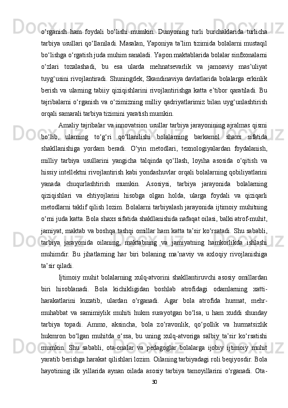 o‘rganish   ham   foydali   bo‘lishi   mumkin.   Dunyoning   turli   burchaklarida   turlicha
tarbiya usullari qo‘llaniladi. Masalan, Yaponiya ta’lim tizimida bolalarni mustaqil
bo‘lishga o‘rgatish juda muhim sanaladi. Yapon maktablarida bolalar sinfxonalarni
o‘zlari   tozalashadi,   bu   esa   ularda   mehnatsevarlik   va   jamoaviy   mas’uliyat
tuyg‘usini rivojlantiradi. Shuningdek, Skandinaviya davlatlarida bolalarga erkinlik
berish   va  ularning  tabiiy  qiziqishlarini   rivojlantirishga  katta  e’tibor  qaratiladi.  Bu
tajribalarni  o‘rganish  va o‘zimizning  milliy qadriyatlarimiz bilan uyg‘unlashtirish
orqali samarali tarbiya tizimini yaratish mumkin.
Amaliy tajribalar va innovatsion usullar tarbiya jarayonining ajralmas qismi
bo‘lib,   ularning   to‘g‘ri   qo‘llanilishi   bolalarning   barkamol   shaxs   sifatida
shakllanishiga   yordam   beradi.   O‘yin   metodlari,   texnologiyalardan   foydalanish,
milliy   tarbiya   usullarini   yangicha   talqinda   qo‘llash,   loyiha   asosida   o‘qitish   va
hissiy intellektni rivojlantirish kabi yondashuvlar orqali bolalarning qobiliyatlarini
yanada   chuqurlashtirish   mumkin.   Asosiysi,   tarbiya   jarayonida   bolalarning
qiziqishlari   va   ehtiyojlarini   hisobga   olgan   holda,   ularga   foydali   va   qiziqarli
metodlarni taklif qilish lozim. Bolalarni tarbiyalash jarayonida ijtimoiy muhitning
o‘rni juda katta. Bola shaxs sifatida shakllanishida nafaqat oilasi, balki atrof-muhit,
jamiyat, maktab va boshqa tashqi omillar ham katta ta’sir ko‘rsatadi. Shu sababli,
tarbiya   jarayonida   oilaning,   maktabning   va   jamiyatning   hamkorlikda   ishlashi
muhimdir.   Bu   jihatlarning   har   biri   bolaning   ma’naviy   va   axloqiy   rivojlanishiga
ta’sir qiladi.
Ijtimoiy   muhit   bolalarning   xulq-atvorini   shakllantiruvchi   asosiy   omillardan
biri   hisoblanadi.   Bola   kichikligidan   boshlab   atrofidagi   odamlarning   xatti-
harakatlarini   kuzatib,   ulardan   o‘rganadi.   Agar   bola   atrofida   hurmat,   mehr-
muhabbat   va   samimiylik   muhiti   hukm   surayotgan   bo‘lsa,   u   ham   xuddi   shunday
tarbiya   topadi.   Ammo,   aksincha,   bola   zo‘ravonlik,   qo‘pollik   va   hurmatsizlik
hukmron   bo‘lgan   muhitda   o‘ssa,   bu   uning   xulq-atvoriga   salbiy   ta’sir   ko‘rsatishi
mumkin.   Shu   sababli,   ota-onalar   va   pedagoglar   bolalarga   ijobiy   ijtimoiy   muhit
yaratib berishga harakat qilishlari lozim. Oilaning tarbiyadagi roli beqiyosdir. Bola
hayotining   ilk   yillarida   aynan   oilada   asosiy   tarbiya   tamoyillarini   o‘rganadi.   Ota-
30 