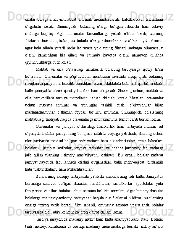 onalar   bolaga   mehr-muhabbat,   hurmat,   mehnatsevarlik,   halollik   kabi   fazilatlarni
o‘rgatishi   kerak.   Shuningdek,   bolaning   o‘ziga   bo‘lgan   ishonchi   ham   oilaviy
muhitga   bog‘liq.   Agar   ota-onalar   farzandlariga   yetarli   e’tibor   berib,   ularning
fikrlarini   hurmat   qilsalar,   bu   bolada   o‘ziga   ishonchni   mustahkamlaydi.   Ammo,
agar   bola   oilada   yetarli   mehr   ko‘rmasa   yoki   uning   fikrlari   inobatga   olinmasa,   u
o‘zini   kamsitilgan   his   qiladi   va   ijtimoiy   hayotda   o‘zini   namoyon   qilishda
qiyinchiliklarga duch keladi.
Maktab   va   oila   o‘rtasidagi   hamkorlik   bolaning   tarbiyasiga   ijobiy   ta’sir
ko‘rsatadi.   Ota-onalar   va   o‘qituvchilar   muntazam   ravishda   aloqa   qilib,   bolaning
rivojlanish jarayonini kuzatib borishlari lozim. Maktabda bola nafaqat bilim oladi,
balki  jamiyatda o‘zini  qanday tutishni  ham  o‘rganadi.  Shuning uchun, maktab  va
oila   hamkorlikda   tarbiya   metodlarini   ishlab   chiqishi   kerak.   Masalan,   ota-onalar
uchun   maxsus   seminar   va   treninglar   tashkil   etish,   o‘qituvchilar   bilan
maslahatlashuvlar   o‘tkazish   foydali   bo‘lishi   mumkin.   Shuningdek,   bolalarning
maktabdagi faoliyati haqida ota-onalarga muntazam ma’lumot berib borish lozim.
Ota-onalar   va   jamiyat   o‘rtasidagi   hamkorlik   ham   tarbiyada   muhim   rol
o‘ynaydi.   Bolalar   jamiyatning  bir   qismi   sifatida  voyaga   yetishadi,   shuning   uchun
ular jamiyatda mavjud bo‘lgan qadriyatlarni ham o‘zlashtirishlari kerak. Masalan,
bolalarni   ijtimoiy   loyihalar,   xayriya   tadbirlari   va   boshqa   jamoaviy   faoliyatlarga
jalb   qilish   ularning   ijtimoiy   mas’uliyatini   oshiradi.   Bu   orqali   bolalar   nafaqat
jamiyat   hayotida   faol   ishtirok   etishni   o‘rganadilar,   balki   mehr-oqibat,   birdamlik
kabi tushunchalarni ham o‘zlashtiradilar. 
Bolalarning   axloqiy   tarbiyasida   yetakchi   shaxslarning   roli   katta.   Jamiyatda
hurmatga   sazovor   bo‘lgan   shaxslar,   mashhurlar,   san’atkorlar,   sportchilar   yoki
ilmiy soha vakillari bolalar uchun namuna bo‘lishi mumkin. Agar bunday shaxslar
bolalarga   ma’naviy-axloqiy   qadriyatlar   haqida   o‘z   fikrlarini   bildirsa,   bu   ularning
ongiga   tezroq   yetib   boradi.   Shu   sababli,   ommaviy   axborot   vositalarida   bolalar
tarbiyasiga oid ijobiy kontent ko‘proq e’tirof etilishi lozim. 
Tarbiya   jarayonida   madaniy   muhit   ham   katta   ahamiyat   kasb   etadi.   Bolalar
teatr, muzey,  kutubxona va boshqa  madaniy muassasalarga  borishi,  milliy an’ana
31 
