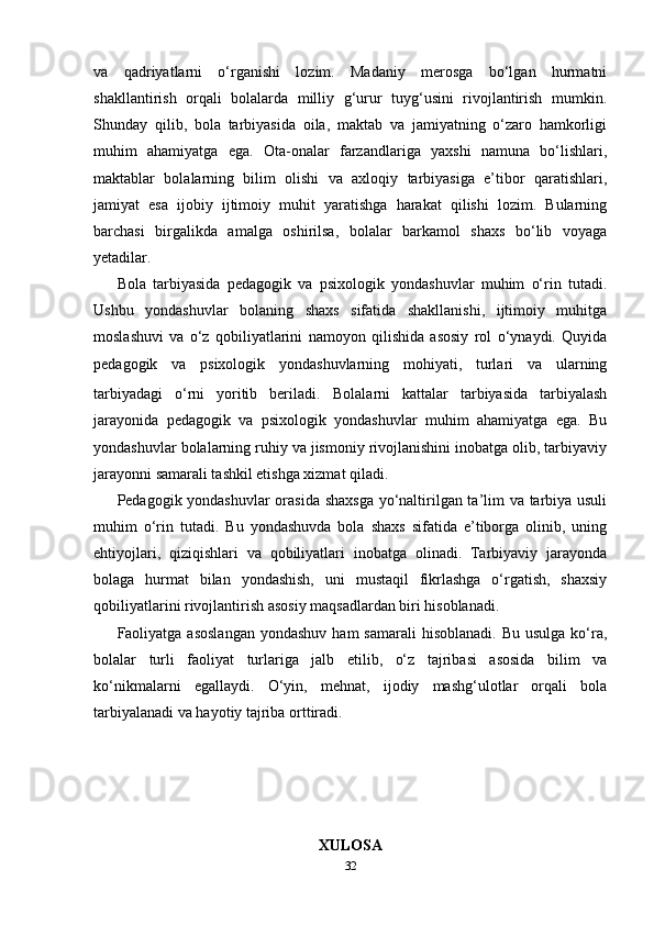 va   qadriyatlarni   o‘rganishi   lozim.   Madaniy   merosga   bo‘lgan   hurmatni
shakllantirish   orqali   bolalarda   milliy   g‘urur   tuyg‘usini   rivojlantirish   mumkin.
Shunday   qilib,   bola   tarbiyasida   oila,   maktab   va   jamiyatning   o‘zaro   hamkorligi
muhim   ahamiyatga   ega.   Ota-onalar   farzandlariga   yaxshi   namuna   bo‘lishlari,
maktablar   bolalarning   bilim   olishi   va   axloqiy   tarbiyasiga   e’tibor   qaratishlari,
jamiyat   esa   ijobiy   ijtimoiy   muhit   yaratishga   harakat   qilishi   lozim.   Bularning
barchasi   birgalikda   amalga   oshirilsa,   bolalar   barkamol   shaxs   bo‘lib   voyaga
yetadilar. 
Bola   tarbiyasida   pedagogik   va   psixologik   yondashuvlar   muhim   o‘rin   tutadi.
Ushbu   yondashuvlar   bolaning   shaxs   sifatida   shakllanishi,   ijtimoiy   muhitga
moslashuvi   va   o‘z   qobiliyatlarini   namoyon   qilishida   asosiy   rol   o‘ynaydi.   Quyida
pedagogik   va   psixologik   yondashuvlarning   mohiyati,   turlari   va   ularning
tarbiyadagi   o‘rni   yoritib   beriladi.   Bolalarni   kattalar   tarbiyasida   tarbiyalash
jarayonida   pedagogik   va   psixologik   yondashuvlar   muhim   ahamiyatga   ega.   Bu
yondashuvlar bolalarning ruhiy va jismoniy rivojlanishini inobatga olib, tarbiyaviy
jarayonni samarali tashkil etishga xizmat qiladi.
Pedagogik yondashuvlar  orasida shaxsga yo‘naltirilgan ta’lim va tarbiya usuli
muhim   o‘rin   tutadi.   Bu   yondashuvda   bola   shaxs   sifatida   e’tiborga   olinib,   uning
ehtiyojlari,   qiziqishlari   va   qobiliyatlari   inobatga   olinadi.   Tarbiyaviy   jarayonda
bolaga   hurmat   bilan   yondashish,   uni   mustaqil   fikrlashga   o‘rgatish,   shaxsiy
qobiliyatlarini rivojlantirish asosiy maqsadlardan biri hisoblanadi.
Faoliyatga asoslangan  yondashuv  ham  samarali   hisoblanadi.  Bu  usulga  ko‘ra,
bolalar   turli   faoliyat   turlariga   jalb   etilib,   o‘z   tajribasi   asosida   bilim   va
ko‘nikmalarni   egallaydi.   O‘yin,   mehnat,   ijodiy   mashg‘ulotlar   orqali   bola
tarbiyalanadi va hayotiy tajriba orttiradi.
XULOSA
32 