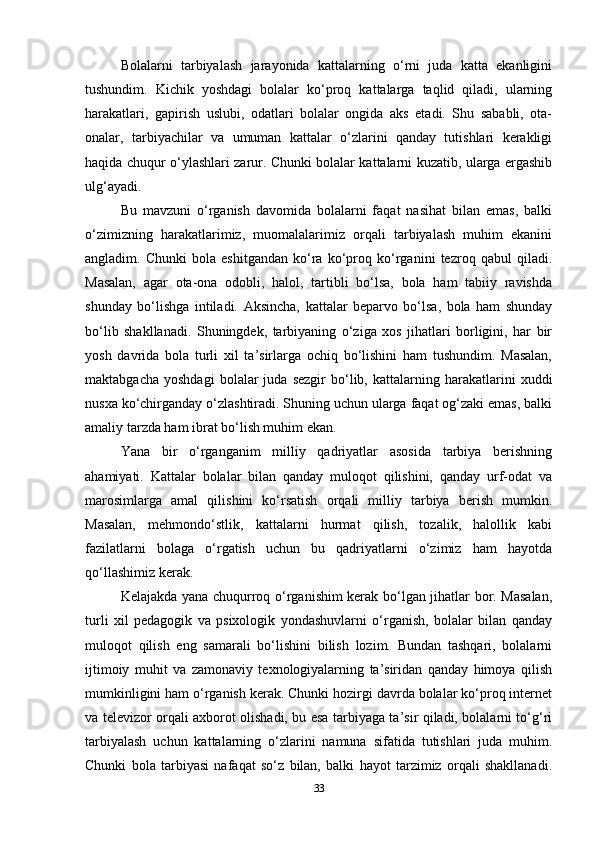 Bolalarni   tarbiyalash   jarayonida   kattalarning   o‘rni   juda   katta   ekanligini
tushundim.   Kichik   yoshdagi   bolalar   ko‘proq   kattalarga   taqlid   qiladi,   ularning
harakatlari,   gapirish   uslubi,   odatlari   bolalar   ongida   aks   etadi.   Shu   sababli,   ota-
onalar,   tarbiyachilar   va   umuman   kattalar   o‘zlarini   qanday   tutishlari   kerakligi
haqida chuqur o‘ylashlari zarur. Chunki bolalar kattalarni kuzatib, ularga ergashib
ulg‘ayadi. 
Bu   mavzuni   o‘rganish   davomida   bolalarni   faqat   nasihat   bilan   emas,   balki
o‘zimizning   harakatlarimiz,   muomalalarimiz   orqali   tarbiyalash   muhim   ekanini
angladim.   Chunki   bola   eshitgandan   ko‘ra   ko‘proq   ko‘rganini   tezroq   qabul   qiladi.
Masalan,   agar   ota-ona   odobli,   halol,   tartibli   bo‘lsa,   bola   ham   tabiiy   ravishda
shunday   bo‘lishga   intiladi.   Aksincha,   kattalar   beparvo   bo‘lsa,   bola   ham   shunday
bo‘lib   shakllanadi.   Shuningdek,   tarbiyaning   o‘ziga   xos   jihatlari   borligini,   har   bir
yosh   davrida   bola   turli   xil   ta’sirlarga   ochiq   bo‘lishini   ham   tushundim.   Masalan,
maktabgacha   yoshdagi   bolalar   juda   sezgir   bo‘lib,   kattalarning   harakatlarini   xuddi
nusxa ko‘chirganday o‘zlashtiradi. Shuning uchun ularga faqat og‘zaki emas, balki
amaliy tarzda ham ibrat bo‘lish muhim ekan.
Yana   bir   o‘rganganim   milliy   qadriyatlar   asosida   tarbiya   berishning
ahamiyati.   Kattalar   bolalar   bilan   qanday   muloqot   qilishini,   qanday   urf-odat   va
marosimlarga   amal   qilishini   ko‘rsatish   orqali   milliy   tarbiya   berish   mumkin.
Masalan,   mehmondo‘stlik,   kattalarni   hurmat   qilish,   tozalik,   halollik   kabi
fazilatlarni   bolaga   o‘rgatish   uchun   bu   qadriyatlarni   o‘zimiz   ham   hayotda
qo‘llashimiz kerak.
Kelajakda yana chuqurroq o‘rganishim kerak bo‘lgan jihatlar bor. Masalan,
turli   xil   pedagogik   va   psixologik   yondashuvlarni   o‘rganish,   bolalar   bilan   qanday
muloqot   qilish   eng   samarali   bo‘lishini   bilish   lozim.   Bundan   tashqari,   bolalarni
ijtimoiy   muhit   va   zamonaviy   texnologiyalarning   ta’siridan   qanday   himoya   qilish
mumkinligini ham o‘rganish kerak. Chunki hozirgi davrda bolalar ko‘proq internet
va televizor orqali axborot olishadi, bu esa tarbiyaga ta’sir qiladi, bolalarni to‘g‘ri
tarbiyalash   uchun   kattalarning   o‘zlarini   namuna   sifatida   tutishlari   juda   muhim.
Chunki   bola   tarbiyasi   nafaqat   so‘z   bilan,   balki   hayot   tarzimiz   orqali   shakllanadi.
33 
