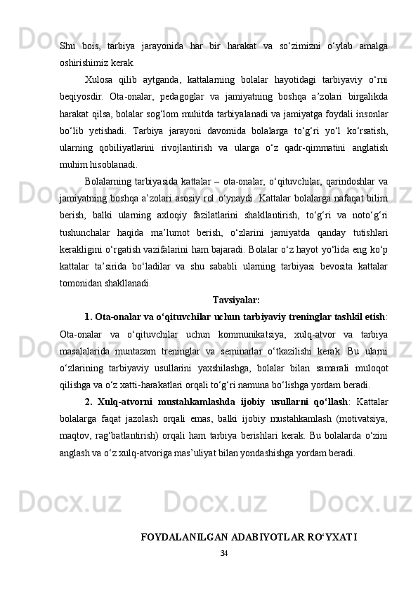 Shu   bois,   tarbiya   jarayonida   har   bir   harakat   va   so‘zimizni   o‘ylab   amalga
oshirishimiz kerak. 
Xulosa   qilib   aytganda,   kattalarning   bolalar   hayotidagi   tarbiyaviy   o‘rni
beqiyosdir.   Ota-onalar,   pedagoglar   va   jamiyatning   boshqa   a’zolari   birgalikda
harakat qilsa, bolalar sog‘lom muhitda tarbiyalanadi va jamiyatga foydali insonlar
bo‘lib   yetishadi.   Tarbiya   jarayoni   davomida   bolalarga   to‘g‘ri   yo‘l   ko‘rsatish,
ularning   qobiliyatlarini   rivojlantirish   va   ularga   o‘z   qadr-qimmatini   anglatish
muhim hisoblanadi.
Bolalarning   tarbiyasida   kattalar   –   ota-onalar,   o‘qituvchilar,   qarindoshlar   va
jamiyatning   boshqa   a’zolari   asosiy   rol   o‘ynaydi.   Kattalar   bolalarga   nafaqat   bilim
berish,   balki   ularning   axloqiy   fazilatlarini   shakllantirish,   to‘g‘ri   va   noto‘g‘ri
tushunchalar   haqida   ma’lumot   berish,   o‘zlarini   jamiyatda   qanday   tutishlari
kerakligini o‘rgatish vazifalarini ham bajaradi. Bolalar o‘z hayot yo‘lida eng ko‘p
kattalar   ta’sirida   bo‘ladilar   va   shu   sababli   ularning   tarbiyasi   bevosita   kattalar
tomonidan shakllanadi.
Tavsiyalar:
1. Ota-onalar va o‘qituvchilar uchun tarbiyaviy treninglar tashkil etish :
Ota-onalar   va   o‘qituvchilar   uchun   kommunikatsiya,   xulq-atvor   va   tarbiya
masalalarida   muntazam   treninglar   va   seminarlar   o‘tkazilishi   kerak.   Bu   ularni
o‘zlarining   tarbiyaviy   usullarini   yaxshilashga,   bolalar   bilan   samarali   muloqot
qilishga va o‘z xatti-harakatlari orqali to‘g‘ri namuna bo‘lishga yordam beradi.   
2.   Xulq-atvorni   mustahkamlashda   ijobiy   usullarni   qo‘llash :   Kattalar
bolalarga   faqat   jazolash   orqali   emas,   balki   ijobiy   mustahkamlash   (motivatsiya,
maqtov,   rag‘batlantirish)   orqali   ham   tarbiya   berishlari   kerak.   Bu   bolalarda   o‘zini
anglash va o‘z xulq-atvoriga mas’uliyat bilan yondashishga yordam beradi.
FOYDALANILGAN ADABIYOTLAR RO‘YXATI
34 