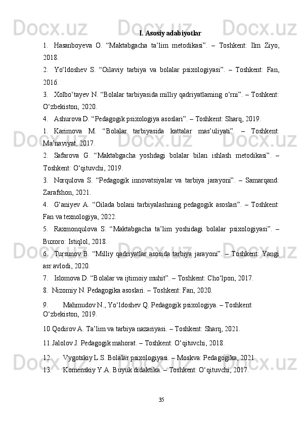 I. Asosiy adabiyotlar
1. Hasanboyeva   O.   “Maktabgacha   ta’lim   metodikasi”.   –   Toshkent:   Ilm   Ziyo,
2018.
2. Yo‘ldoshev   S.   “Oilaviy   tarbiya   va   bolalar   psixologiyasi”.   –   Toshkent:   Fan,
2016.
3. Xolbo‘tayev N. “Bolalar tarbiyasida milliy qadriyatlarning o‘rni”. – Toshkent:
O‘zbekiston, 2020.
4. Ashurova D. “Pedagogik psixologiya asoslari”. – Toshkent: Sharq, 2019.
1. Karimova   M.   “Bolalar   tarbiyasida   kattalar   mas’uliyati”.   –   Toshkent:
Ma’naviyat, 2017.
2. Safarova   G.   “Maktabgacha   yoshdagi   bolalar   bilan   ishlash   metodikasi”.   –
Toshkent: O‘qituvchi, 2019.
3. Norqulova   S.   “Pedagogik   innovatsiyalar   va   tarbiya   jarayoni”.   –   Samarqand:
Zarafshon, 2021.
4. G‘aniyev   A.   “Oilada   bolani   tarbiyalashning   pedagogik   asoslari”.   –   Toshkent:
Fan va texnologiya, 2022.
5. Raxmonqulova   S.   “Maktabgacha   ta’lim   yoshidagi   bolalar   psixologiyasi”.   –
Buxoro: Istiqlol, 2018.
6. Tursunov  B.   “Milliy  qadriyatlar   asosida   tarbiya   jarayoni”.  –  Toshkent:  Yangi
asr avlodi, 2020.
7. Islomova D. “Bolalar va ijtimoiy muhit”. – Toshkent: Cho‘lpon, 2017.
8. Nizomiy N. Pedagogika asoslari. – Toshkent: Fan, 2020.
9. Mahmudov N., Yo‘ldoshev Q. Pedagogik psixologiya. – Toshkent: 
O‘zbekiston, 2019.
10. Qodirov A. Ta’lim va tarbiya nazariyasi. – Toshkent: Sharq, 2021.
11. Jalolov J. Pedagogik mahorat. – Toshkent: O‘qituvchi, 2018.
12. Vygotskiy L.S. Bolalar psixologiyasi. – Moskva: Pedagogika, 2021
13. Komenskiy Y.A. Buyuk didaktika. – Toshkent: O‘qituvchi, 2017.
35 