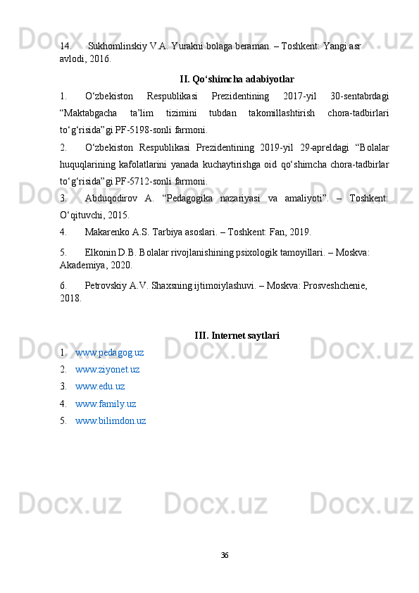 14. Sukhomlinskiy V.A. Yurakni bolaga beraman. – Toshkent: Yangi asr 
avlodi, 2016.
II. Qo‘shimcha adabiyotlar
1. O‘zbekiston   Respublikasi   Prezidentining   2017-yil   30-sentabrdagi
“Maktabgacha   ta’lim   tizimini   tubdan   takomillashtirish   chora-tadbirlari
to‘g‘risida”gi PF-5198-sonli farmoni.
2. O‘zbekiston   Respublikasi   Prezidentining   2019-yil   29-apreldagi   “Bolalar
huquqlarining   kafolatlarini   yanada   kuchaytirishga   oid   qo‘shimcha   chora-tadbirlar
to‘g‘risida”gi PF-5712-sonli farmoni.
3. Abduqodirov   A.   “Pedagogika   nazariyasi   va   amaliyoti”.   –   Toshkent:
O‘qituvchi, 2015.
4. Makarenko A.S. Tarbiya asoslari. – Toshkent: Fan, 2019.
5. Elkonin D.B. Bolalar rivojlanishining psixologik tamoyillari. – Moskva: 
Akademiya, 2020.
6. Petrovskiy A.V. Shaxsning ijtimoiylashuvi. – Moskva: Prosveshchenie, 
2018.
III. Internet saytlari
1. www.pedagog.uz  
2. www.ziyonet.uz  
3. www.edu.uz  
4. www.family.uz  
5. www.bilimdon.uz  
36 
