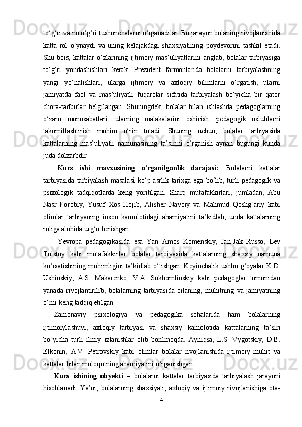 to‘g‘ri va noto‘g‘ri tushunchalarni o‘rganadilar. Bu jarayon bolaning rivojlanishida
katta   rol   o‘ynaydi   va   uning   kelajakdagi   shaxsiyatining   poydevorini   tashkil   etadi.
Shu   bois,   kattalar   o‘zlarining   ijtimoiy   mas’uliyatlarini   anglab,   bolalar   tarbiyasiga
to‘g‘ri   yondashishlari   kerak.   Prezident   farmonlarida   bolalarni   tarbiyalashning
yangi   yo‘nalishlari,   ularga   ijtimoiy   va   axloqiy   bilimlarni   o‘rgatish,   ularni
jamiyatda   faol   va   mas’uliyatli   fuqarolar   sifatida   tarbiyalash   bo‘yicha   bir   qator
chora-tadbirlar   belgilangan.   Shuningdek,   bolalar   bilan   ishlashda   pedagoglarning
o‘zaro   munosabatlari,   ularning   malakalarini   oshirish,   pedagogik   uslublarni
takomillashtirish   muhim   o‘rin   tutadi.   Shuning   uchun,   bolalar   tarbiyasida
kattalarning   mas’uliyatli   namunasining   ta’sirini   o‘rganish   aynan   bugungi   kunda
juda dolzarbdir.
Kurs   ishi   mavzusining   o‘rganilganlik   darajasi:   Bolalarni   kattalar
tarbiyasida   tarbiyalash  masalasi  ko‘p asrlik  tarixga  ega  bo‘lib,  turli   pedagogik va
psixologik   tadqiqotlarda   keng   yoritilgan.   Sharq   mutafakkirlari,   jumladan,   Abu
Nasr   Forobiy,   Yusuf   Xos   Hojib,   Alisher   Navoiy   va   Mahmud   Qoshg‘ariy   kabi
olimlar   tarbiyaning   inson   kamolotidagi   ahamiyatini   ta’kidlab,   unda   kattalarning
roliga alohida urg‘u berishgan.
Yevropa   pedagogikasida   esa   Yan   Amos   Komenskiy,   Jan-Jak   Russo,   Lev
Tolstoy   kabi   mutafakkirlar   bolalar   tarbiyasida   kattalarning   shaxsiy   namuna
ko‘rsatishining muhimligini ta’kidlab o‘tishgan. Keyinchalik ushbu g‘oyalar K.D.
Ushinskiy,   A.S.   Makarenko,   V.A.   Sukhomlinskiy   kabi   pedagoglar   tomonidan
yanada   rivojlantirilib,   bolalarning   tarbiyasida   oilaning,   muhitning   va   jamiyatning
o‘rni keng tadqiq etilgan.
Zamonaviy   psixologiya   va   pedagogika   sohalarida   ham   bolalarning
ijtimoiylashuvi,   axloqiy   tarbiyasi   va   shaxsiy   kamolotida   kattalarning   ta’siri
bo‘yicha   turli   ilmiy   izlanishlar   olib   borilmoqda.   Ayniqsa,   L.S.   Vygotskiy,   D.B.
Elkonin,   A.V.   Petrovskiy   kabi   olimlar   bolalar   rivojlanishida   ijtimoiy   muhit   va
kattalar bilan muloqotning ahamiyatini o‘rganishgan.
Kurs   ishining   obyekti   –   bolalarni   kattalar   tarbiyasida   tarbiyalash   jarayoni
hisoblanadi.   Ya’ni,   bolalarning   shaxsiyati,   axloqiy   va   ijtimoiy   rivojlanishiga   ota-
4 