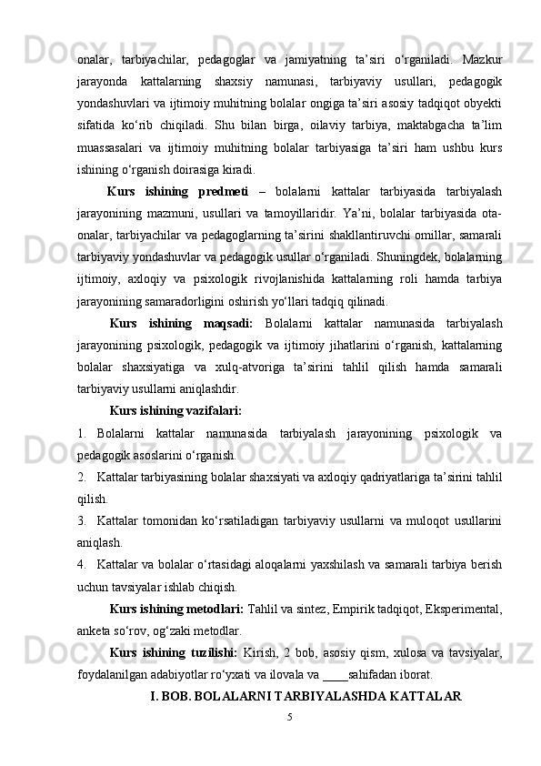 onalar,   tarbiyachilar,   pedagoglar   va   jamiyatning   ta’siri   o‘rganiladi.   Mazkur
jarayonda   kattalarning   shaxsiy   namunasi,   tarbiyaviy   usullari,   pedagogik
yondashuvlari va ijtimoiy muhitning bolalar ongiga ta’siri asosiy tadqiqot obyekti
sifatida   ko‘rib   chiqiladi.   Shu   bilan   birga,   oilaviy   tarbiya,   maktabgacha   ta’lim
muassasalari   va   ijtimoiy   muhitning   bolalar   tarbiyasiga   ta’siri   ham   ushbu   kurs
ishining o‘rganish doirasiga kiradi.
  Kurs   ishining   predmeti   –   bolalarni   kattalar   tarbiyasida   tarbiyalash
jarayonining   mazmuni,   usullari   va   tamoyillaridir.   Ya’ni,   bolalar   tarbiyasida   ota-
onalar, tarbiyachilar va pedagoglarning ta’sirini shakllantiruvchi omillar, samarali
tarbiyaviy yondashuvlar va pedagogik usullar o‘rganiladi. Shuningdek, bolalarning
ijtimoiy,   axloqiy   va   psixologik   rivojlanishida   kattalarning   roli   hamda   tarbiya
jarayonining samaradorligini oshirish yo‘llari tadqiq qilinadi.
Kurs   ishining   maqsadi:   Bolalarni   kattalar   namunasida   tarbiyalash
jarayonining   psixologik,   pedagogik   va   ijtimoiy   jihatlarini   o‘rganish,   kattalarning
bolalar   shaxsiyatiga   va   xulq-atvoriga   ta’sirini   tahlil   qilish   hamda   samarali
tarbiyaviy usullarni aniqlashdir.
Kurs ishining vazifalari: 
1. Bolalarni   kattalar   namunasida   tarbiyalash   jarayonining   psixologik   va
pedagogik asoslarini o‘rganish.
2. Kattalar tarbiyasining bolalar shaxsiyati va axloqiy qadriyatlariga ta’sirini tahlil
qilish.
3. Kattalar   tomonidan   ko‘rsatiladigan   tarbiyaviy   usullarni   va   muloqot   usullarini
aniqlash.
4. Kattalar va bolalar o‘rtasidagi aloqalarni yaxshilash va samarali tarbiya berish
uchun tavsiyalar ishlab chiqish.
Kurs ishining metodlari:   Tahlil va sintez, Empirik tadqiqot, Eksperimental,
anketa so‘rov, og‘zaki metodlar.
Kurs   ishining   tuzilishi:   Kirish,   2   bob,   asosiy   qism,   xulosa   va   tavsiyalar,
foydalanilgan adabiyotlar r o‘yxati va ilovala va ____sahifadan iborat.
I. BOB. BOLALARNI TARBIYALASHDA KATTALAR
5 