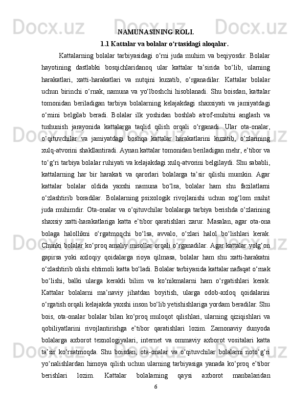 NAMUNASINING ROLI.
1.1  Kattalar va bolalar o‘rtasidagi aloqalar.
Kattalarning   bolalar   tarbiyasidagi   o‘rni   juda   muhim   va   beqiyosdir.   Bolalar
hayotining   dastlabki   bosqichlaridanoq   ular   kattalar   ta’sirida   bo‘lib,   ularning
harakatlari,   xatti-harakatlari   va   nutqini   kuzatib,   o‘rganadilar.   Kattalar   bolalar
uchun   birinchi   o‘rnak,   namuna   va   yo‘lboshchi   hisoblanadi.   Shu   boisdan,   kattalar
tomonidan   beriladigan   tarbiya   bolalarning   kelajakdagi   shaxsiyati   va   jamiyatdagi
o‘rnini   belgilab   beradi.   Bolalar   ilk   yoshidan   boshlab   atrof-muhitni   anglash   va
tushunish   jarayonida   kattalarga   taqlid   qilish   orqali   o‘rganadi.   Ular   ota-onalar,
o‘qituvchilar   va   jamiyatdagi   boshqa   kattalar   harakatlarini   kuzatib,   o‘zlarining
xulq-atvorini shakllantiradi. Aynan kattalar tomonidan beriladigan mehr, e’tibor va
to‘g‘ri tarbiya bolalar ruhiyati va kelajakdagi xulq-atvorini belgilaydi. Shu sababli,
kattalarning   har   bir   harakati   va   qarorlari   bolalarga   ta’sir   qilishi   mumkin.   Agar
kattalar   bolalar   oldida   yaxshi   namuna   bo‘lsa,   bolalar   ham   shu   fazilatlarni
o‘zlashtirib   boradilar.   Bolalarning   psixologik   rivojlanishi   uchun   sog‘lom   muhit
juda muhimdir. Ota-onalar  va  o‘qituvchilar   bolalarga  tarbiya berishda  o‘zlarining
shaxsiy   xatti-harakatlariga   katta   e’tibor   qaratishlari   zarur.   Masalan,   agar   ota-ona
bolaga   halollikni   o‘rgatmoqchi   bo‘lsa,   avvalo,   o‘zlari   halol   bo‘lishlari   kerak.
Chunki bolalar ko‘proq amaliy misollar orqali o‘rganadilar. Agar kattalar yolg‘on
gapirsa   yoki   axloqiy   qoidalarga   rioya   qilmasa,   bolalar   ham   shu   xatti-harakatni
o‘zlashtirib olishi ehtimoli katta bo‘ladi.  Bolalar tarbiyasida kattalar nafaqat o‘rnak
bo‘lishi,   balki   ularga   kerakli   bilim   va   ko‘nikmalarni   ham   o‘rgatishlari   kerak.
Kattalar   bolalarni   ma’naviy   jihatdan   boyitish,   ularga   odob-axloq   qoidalarini
o‘rgatish orqali kelajakda yaxshi inson bo‘lib yetishishlariga yordam beradilar. Shu
bois,   ota-onalar   bolalar   bilan   ko‘proq   muloqot   qilishlari,   ularning   qiziqishlari   va
qobiliyatlarini   rivojlantirishga   e’tibor   qaratishlari   lozim.   Zamonaviy   dunyoda
bolalarga   axborot   texnologiyalari,   internet   va   ommaviy   axborot   vositalari   katta
ta’sir   ko‘rsatmoqda.   Shu   boisdan,   ota-onalar   va   o‘qituvchilar   bolalarni   noto‘g‘ri
yo‘nalishlardan   himoya   qilish   uchun   ularning   tarbiyasiga   yanada   ko‘proq   e’tibor
berishlari   lozim.   Kattalar   bolalarning   qaysi   axborot   manbalaridan
6 