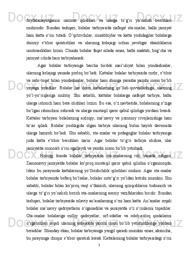 foydalanayotganini   nazorat   qilishlari   va   ularga   to‘g‘ri   yo‘nalish   berishlari
muhimdir.   Bundan   tashqari,   bolalar   tarbiyasida   nafaqat   ota-onalar,   balki   jamiyat
ham   katta   o‘rin   tutadi.   O‘qituvchilar,   murabbiylar   va   katta   yoshdagilar   bolalarga
doimiy   e’tibor   qaratishlari   va   ularning   kelajagi   uchun   javobgar   ekanliklarini
unutmasliklari lozim. Chunki bolalar faqat oilada emas, balki maktab, bog‘cha va
jamiyat ichida ham tarbiyalanadi. 
Agar   bolalar   tarbiyasiga   barcha   birdek   mas’uliyat   bilan   yondashsalar,
ularning kelajagi  yanada porloq bo‘ladi. Kattalar bolalar tarbiyasida mehr, e’tibor
va sabr-toqat bilan yondashsalar, bolalar ham shunga yarasha yaxshi  inson bo‘lib
voyaga   yetadilar.   Bolalar   har   doim   kattalarning   qo‘llab-quvvatlashiga,   ularning
yo‘l-yo‘riqlariga   muhtoj.   Shu   sababli,   kattalar   bolalarga   nafaqat   tarbiya,   balki
ularga ishonch ham bera olishlari lozim. Bu esa, o‘z navbatida, bolalarning o‘ziga
bo‘lgan ishonchini oshiradi va ularga mustaqil qaror qabul qilishga yordam beradi.
Kattalar   tarbiyasi   bolalarning   axloqiy,   ma’naviy   va   jismoniy   rivojlanishiga   ham
ta’sir   qiladi.   Bolalar   yoshligida   olgan   tarbiya   ularning   butun   hayoti   davomida
ularga   hamroh   bo‘ladi.   Shu   sababli,   ota-onalar   va   pedagoglar   bolalar   tarbiyasiga
juda   katta   e’tibor   berishlari   zarur.   Agar   bolalar   to‘g‘ri   tarbiya   olishsa,   ular
jamiyatda munosib o‘rin egallaydi va yaxshi inson bo‘lib yetishadi.
  Hozirgi   kunda   bolalar   tarbiyasida   ota-onalarning   roli   yanada   oshgan.
Zamonaviy jamiyatda bolalar ko‘proq mustaqil qaror qabul qilishni o‘rganmoqda,
lekin   bu   jarayonda   kattalarning   yo‘lboshchilik   qilishlari   muhim.   Agar   ota-onalar
bolalar tarbiyasida befarq bo‘lsalar, bolalar noto‘g‘ri yo‘ldan ketishi mumkin. Shu
sababli,   bolalar   bilan   ko‘proq   vaqt   o‘tkazish,   ularning   qiziqishlarini   tushunish   va
ularga to‘g‘ri yo‘nalish berish ota-onalarning asosiy  vazifalaridan biridir. Bundan
tashqari, bolalar tarbiyasida oilaviy an’analarning o‘rni ham katta. An’analar orqali
bolalar  ma’naviy qadriyatlarni  o‘rganadilar   va jamiyatda  o‘z o‘rinlarini  topadilar.
Ota-onalar   bolalariga   milliy   qadriyatlar,   urf-odatlar   va   odob-axloq   qoidalarini
o‘rgatishlari   orqali   ularning   kelajakda   yaxshi   inson   bo‘lib   yetishishlariga   yordam
beradilar. Shunday ekan, bolalar tarbiyasiga yengil qarash mumkin emas, aksincha,
bu jarayonga chuqur e’tibor qaratish kerak. Kattalarning bolalar tarbiyasidagi o‘rni
7 