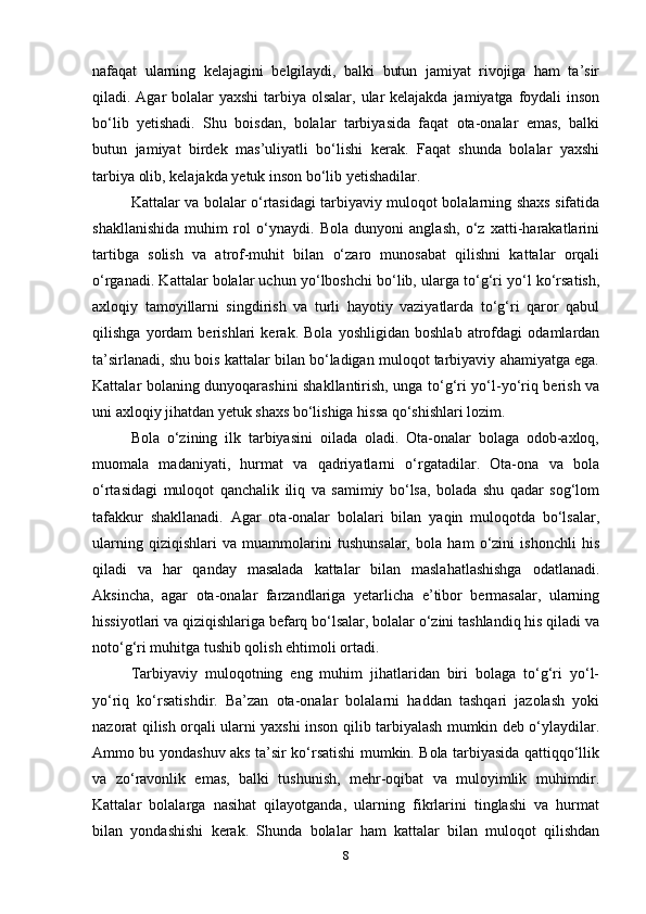 nafaqat   ularning   kelajagini   belgilaydi,   balki   butun   jamiyat   rivojiga   ham   ta’sir
qiladi. Agar  bolalar  yaxshi  tarbiya olsalar, ular kelajakda jamiyatga foydali  inson
bo‘lib   yetishadi.   Shu   boisdan,   bolalar   tarbiyasida   faqat   ota-onalar   emas,   balki
butun   jamiyat   birdek   mas’uliyatli   bo‘lishi   kerak.   Faqat   shunda   bolalar   yaxshi
tarbiya olib, kelajakda yetuk inson bo‘lib yetishadilar.
Kattalar va bolalar o‘rtasidagi tarbiyaviy muloqot bolalarning shaxs sifatida
shakllanishida   muhim   rol   o‘ynaydi.   Bola   dunyoni   anglash,   o‘z   xatti-harakatlarini
tartibga   solish   va   atrof-muhit   bilan   o‘zaro   munosabat   qilishni   kattalar   orqali
o‘rganadi. Kattalar bolalar uchun yo‘lboshchi bo‘lib, ularga to‘g‘ri yo‘l ko‘rsatish,
axloqiy   tamoyillarni   singdirish   va   turli   hayotiy   vaziyatlarda   to‘g‘ri   qaror   qabul
qilishga   yordam   berishlari   kerak.   Bola   yoshligidan   boshlab   atrofdagi   odamlardan
ta’sirlanadi, shu bois kattalar bilan bo‘ladigan muloqot tarbiyaviy ahamiyatga ega.
Kattalar bolaning dunyoqarashini shakllantirish, unga to‘g‘ri yo‘l-yo‘riq berish va
uni axloqiy jihatdan yetuk shaxs bo‘lishiga hissa qo‘shishlari lozim.
Bola   o‘zining   ilk   tarbiyasini   oilada   oladi.   Ota-onalar   bolaga   odob-axloq,
muomala   madaniyati,   hurmat   va   qadriyatlarni   o‘rgatadilar.   Ota-ona   va   bola
o‘rtasidagi   muloqot   qanchalik   iliq   va   samimiy   bo‘lsa,   bolada   shu   qadar   sog‘lom
tafakkur   shakllanadi.   Agar   ota-onalar   bolalari   bilan   yaqin   muloqotda   bo‘lsalar,
ularning   qiziqishlari   va   muammolarini   tushunsalar,   bola   ham   o‘zini   ishonchli   his
qiladi   va   har   qanday   masalada   kattalar   bilan   maslahatlashishga   odatlanadi.
Aksincha,   agar   ota-onalar   farzandlariga   yetarlicha   e’tibor   bermasalar,   ularning
hissiyotlari va qiziqishlariga befarq bo‘lsalar, bolalar o‘zini tashlandiq his qiladi va
noto‘g‘ri muhitga tushib qolish ehtimoli ortadi. 
Tarbiyaviy   muloqotning   eng   muhim   jihatlaridan   biri   bolaga   to‘g‘ri   yo‘l-
yo‘riq   ko‘rsatishdir.   Ba’zan   ota-onalar   bolalarni   haddan   tashqari   jazolash   yoki
nazorat qilish orqali ularni yaxshi inson qilib tarbiyalash mumkin deb o‘ylaydilar.
Ammo bu yondashuv aks ta’sir ko‘rsatishi mumkin. Bola tarbiyasida qattiqqo‘llik
va   zo‘ravonlik   emas,   balki   tushunish,   mehr-oqibat   va   muloyimlik   muhimdir.
Kattalar   bolalarga   nasihat   qilayotganda,   ularning   fikrlarini   tinglashi   va   hurmat
bilan   yondashishi   kerak.   Shunda   bolalar   ham   kattalar   bilan   muloqot   qilishdan
8 