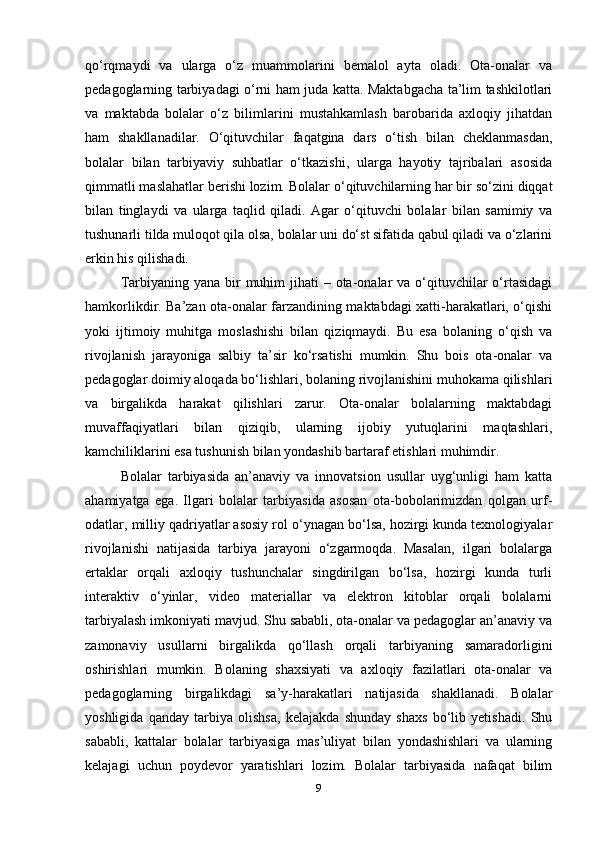 qo‘rqmaydi   va   ularga   o‘z   muammolarini   bemalol   ayta   oladi.   Ota-onalar   va
pedagoglarning tarbiyadagi o‘rni ham juda katta. Maktabgacha ta’lim tashkilotlari
va   maktabda   bolalar   o‘z   bilimlarini   mustahkamlash   barobarida   axloqiy   jihatdan
ham   shakllanadilar.   O‘qituvchilar   faqatgina   dars   o‘tish   bilan   cheklanmasdan,
bolalar   bilan   tarbiyaviy   suhbatlar   o‘tkazishi,   ularga   hayotiy   tajribalari   asosida
qimmatli maslahatlar berishi lozim.  Bolalar o‘qituvchilarning har bir so‘zini diqqat
bilan   tinglaydi   va   ularga   taqlid   qiladi.   Agar   o‘qituvchi   bolalar   bilan   samimiy   va
tushunarli tilda muloqot qila olsa, bolalar uni do‘st sifatida qabul qiladi va o‘zlarini
erkin his qilishadi. 
Tarbiyaning yana bir  muhim  jihati  – ota-onalar  va o‘qituvchilar  o‘rtasidagi
hamkorlikdir. Ba’zan ota-onalar farzandining maktabdagi xatti-harakatlari, o‘qishi
yoki   ijtimoiy   muhitga   moslashishi   bilan   qiziqmaydi.   Bu   esa   bolaning   o‘qish   va
rivojlanish   jarayoniga   salbiy   ta’sir   ko‘rsatishi   mumkin.   Shu   bois   ota-onalar   va
pedagoglar doimiy aloqada bo‘lishlari, bolaning rivojlanishini muhokama qilishlari
va   birgalikda   harakat   qilishlari   zarur.   Ota-onalar   bolalarning   maktabdagi
muvaffaqiyatlari   bilan   qiziqib,   ularning   ijobiy   yutuqlarini   maqtashlari,
kamchiliklarini esa tushunish bilan yondashib bartaraf etishlari muhimdir.
Bolalar   tarbiyasida   an’anaviy   va   innovatsion   usullar   uyg‘unligi   ham   katta
ahamiyatga   ega.   Ilgari   bolalar   tarbiyasida   asosan   ota-bobolarimizdan   qolgan   urf-
odatlar, milliy qadriyatlar asosiy rol o‘ynagan bo‘lsa, hozirgi kunda texnologiyalar
rivojlanishi   natijasida   tarbiya   jarayoni   o‘zgarmoqda.   Masalan,   ilgari   bolalarga
ertaklar   orqali   axloqiy   tushunchalar   singdirilgan   bo‘lsa,   hozirgi   kunda   turli
interaktiv   o‘yinlar,   video   materiallar   va   elektron   kitoblar   orqali   bolalarni
tarbiyalash imkoniyati mavjud. Shu sababli, ota-onalar va pedagoglar an’anaviy va
zamonaviy   usullarni   birgalikda   qo‘llash   orqali   tarbiyaning   samaradorligini
oshirishlari   mumkin.   Bolaning   shaxsiyati   va   axloqiy   fazilatlari   ota-onalar   va
pedagoglarning   birgalikdagi   sa’y-harakatlari   natijasida   shakllanadi.   Bolalar
yoshligida   qanday   tarbiya   olishsa,   kelajakda   shunday   shaxs   bo‘lib   yetishadi.   Shu
sababli,   kattalar   bolalar   tarbiyasiga   mas’uliyat   bilan   yondashishlari   va   ularning
kelajagi   uchun   poydevor   yaratishlari   lozim.   Bolalar   tarbiyasida   nafaqat   bilim
9 