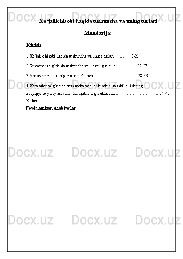 Xo‘jalik hisobi haqida tushuncha va uning turlari
Mundarija:
Kirish
1.Xo‘jalik hisobi haqida tushuncha va uning turlari…………2-21
2.Schyotlar to‘g‘risida tushuncha va ularning tuzilishi………….22-27
3.Asosiy vositalar to‘g‘risida tushuncha…………………………28-33
4.Xarajatlar to‘g‘risida tushuncha va ular hisobini tashkil qilishning
xuquqiyme’yoriy asoslari. Xarajatlarni guruhlanishi………………………….34-42
Xulosa
Foydalanilgan Adabiyotlar 