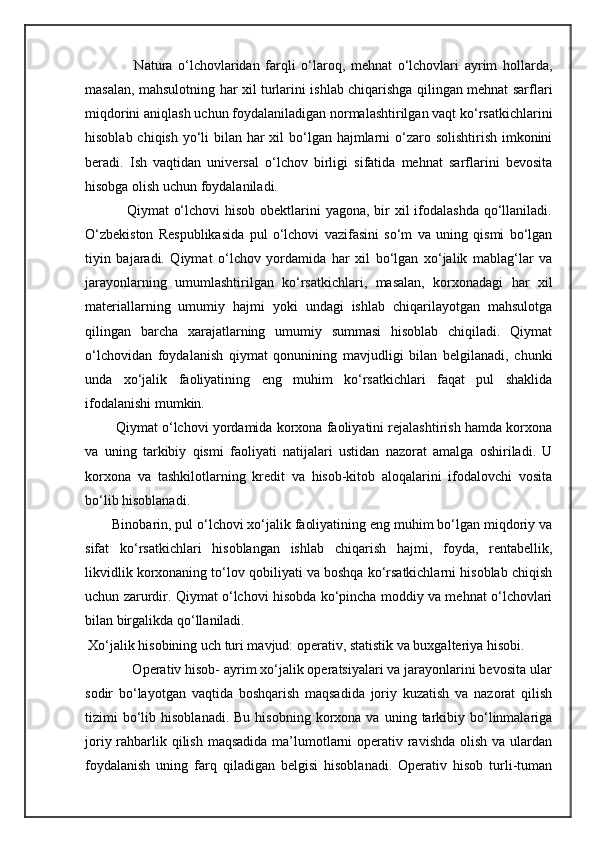                     Natura   o‘lchovlaridan   farqli   o‘laroq,   mehnat   o‘lchovlari   ayrim   hollarda,
masalan, mahsulotning har xil turlarini ishlab chiqarishga qilingan mehnat sarflari
miqdorini aniqlash uchun foydalaniladigan normalashtirilgan vaqt ko‘rsatkichlarini
hisoblab chiqish yo‘li  bilan har xil  bo‘lgan hajmlarni o‘zaro solishtirish imkonini
beradi.   Ish   vaqtidan   universal   o‘lchov   birligi   sifatida   mehnat   sarflarini   bevosita
hisobga olish uchun foydalaniladi. 
                         Qiymat  o‘lchovi  hisob obektlarini  yagona, bir  xil ifodalashda qo‘llaniladi.
O‘zbekiston   Respublikasida   pul   o‘lchovi   vazifasini   so‘m   va   uning   qismi   bo‘lgan
tiyin   bajaradi.   Qiymat   o‘lchov   yordamida   har   xil   bo‘lgan   xo‘jalik   mablag‘lar   va
jarayonlarning   umumlashtirilgan   ko‘rsatkichlari,   masalan,   korxonadagi   har   xil
materiallarning   umumiy   hajmi   yoki   undagi   ishlab   chiqarilayotgan   mahsulotga
qilingan   barcha   xarajatlarning   umumiy   summasi   hisoblab   chiqiladi.   Qiymat
o‘lchovidan   foydalanish   qiymat   qonunining   mavjudligi   bilan   belgilanadi,   chunki
unda   xo‘jalik   faoliyatining   eng   muhim   ko‘rsatkichlari   faqat   pul   shaklida
ifodalanishi mumkin. 
          Qiymat o‘lchovi yordamida korxona faoliyatini rejalashtirish hamda korxona
va   uning   tarkibiy   qismi   faoliyati   natijalari   ustidan   nazorat   amalga   oshiriladi.   U
korxona   va   tashkilotlarning   kredit   va   hisob-kitob   aloqalarini   ifodalovchi   vosita
bo‘lib hisoblanadi. 
         Binobarin, pul o‘lchovi xo‘jalik faoliyatining eng muhim bo‘lgan miqdoriy va
sifat   ko‘rsatkichlari   hisoblangan   ishlab   chiqarish   hajmi,   foyda,   rentabellik,
likvidlik korxonaning to‘lov qobiliyati va boshqa ko‘rsatkichlarni hisoblab chiqish
uchun zarurdir. Qiymat o‘lchovi hisobda ko‘pincha moddiy va mehnat o‘lchovlari
bilan birgalikda qo‘llaniladi.
           Xo‘jalik hisobining uch turi mavjud: operativ, statistik va buxgalteriya hisobi.
       Operativ hisob- ayrim xo‘jalik operatsiyalari va jarayonlarini bevosita ular
sodir   bo‘layotgan   vaqtida   boshqarish   maqsadida   joriy   kuzatish   va   nazorat   qilish
tizimi   bo‘lib  hisoblanadi.   Bu  hisobning  korxona  va  uning  tarkibiy  bo‘linmalariga
joriy rahbarlik qilish maqsadida  ma’lumotlarni operativ ravishda olish va ulardan
foydalanish   uning   farq   qiladigan   belgisi   hisoblanadi.   Operativ   hisob   turli-tuman 
