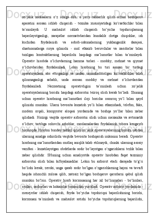 xo‘jalik   xodisalarni   o‘z   ichiga   olib,   u   joriy   rahbarlik   qilish   uchun   boshqaruv
aparatini   asosan   ishlab   chiqarish   -   texnika   xususiyatidagi   ko‘rsatkichlar   bilan
ta’minlaydi.   U   mahsulot   ishlab   chiqarish   bo‘yicha   topshiriqlarning
bajarilayotganligi,   xarajatlar   normativlaridan   kundalik   chetga   chiqishlar,   ish
kuchidan   foydalanish   va   asbob-uskunalarning   yuklanganlik   darajasi,
shartnomalarga   rioya   qilinishi   -   mol   etkazib   beruvchilar   va   xaridorlar   bilan
tuzilgan   kontraktlarning   bajarilishi   haqidagi   ma’lumotlar   bilan   ta’minlaydi.
Operativ   hisobda   o‘lchovlarning   hamma   turlari   -   moddiy,   mehnat   va   qiymat
o‘lchovlaridan   foydalaniladi.   Lekin   hisobning   bu   turi   asosan   bir   turdagi
operatsiyalarni   aks   ettirganligi   va   undan   umumlashtirilgan   ko‘rsatklchlar   talab
qilinmaganligi   sababli,   unda   asosan   moddiy   va   mehnat   o‘lchovlaridan
foydalaniladi.   Nazoratning   operativligini   ta’minlash   uchun   xo‘jalik
operatsiyalarining   borishi   haqidagi   axborotni   tezroq   olish   kerak   bo‘ladi.   Shuning
uchun   operativ   hisobning   ma’lumotlari   iloji   boricha   osonroq   yo‘l   bilan   qayd
qilinishi   mumkin.   Ularni   bevosita   kuzatish   yo‘li   bilan   etkazishadi,   telefon,   faks,
modem   orqali,   kompyuter   aloqasi   yordamida   va   boshqa   yo‘llar   bilan   xabar
qilishadi.   Hozirgi   vaqtda   operativ   axborotni   olish   uchun   mexanika   va   avtomatik
o‘lchov,   tartibga   soluvchi   asboblar,   moslamalardan   foydalanish   tobora   kengayib
bormoqda. Hisobni bunday tashkil qilish xo‘jalik operatsiyalarining borishi ustidan
ularning amalga oshirilishi  vaqtida bevosita boshqarish imkonini beradi. Operativ
hisobning ma’lumotlaridan mutlaq aniqlik talab etilmaydi, chunki ularning asosiy
vazifasi   -   kuzatilayotgan   obektlarda   sodir   bo‘layotgan   o‘zgarishlarni   tezlik   bilan
xabar   qilishdir.   SHuning   uchun   amaliyotda   operativ   hisobdan   faqat   taxminiy
axborotni   olish   bilan   kifoyalanadilar.   Lekin   bu   axborot   etarli   darajada   to‘g‘ri
bo‘lishi   kerak,   zeroki,   unga   qarab   sodir   bo‘lgan   o‘zgarishlarning   hajmi   va   tavsifi
haqida   ishonchli   xulosa   qilib,   xatosiz   bo‘lgan   boshqaruv   qarorlarni   qabul   qilish
mumkin   bo‘lsin.   Operativ   hisob   korxonaning   har   xil   bo‘linmalari   -   bo‘limlari,
sexlari, omborlari va hokazolar tomonidan yuritiladi. Operativ axborot yordamida -
menejerlar   ishlab   chiqarish,   foyda   bo‘yicha   topshiriqni   bajarilishining   borishi,
korxonani   ta’minlash   va   mahsulot   sotishi   bo‘yicha   topshiriqlarning   bajarilishi, 