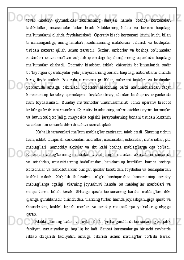 tovar   moddiy   qiymatliklar   zaxirasining   darajasi   hamda   boshqa   korxonalar,
tashkilotlar,   muassasalar   bilan   hisob   kitoblarning   holati   va   borishi   haqidagi
ma’lumotlarni olishda foydalanishadi. Operativ hisob korxonani ishchi kuchi bilan
ta’minlanganligi,   uning   harakati,   xodimlarning   malakasini   oshirish   va   boshqalar
ustidan   nazorat   qilish   uchun   zarurdir.   Sexlar,   omborlar   va   boshqa   bo‘linmalar
xodimlari   undan   ma’lum   xo‘jalik   qismidagi   topshiriqlarning   bajarilishi   haqidagi
ma’lumotlar   olishadi.   Operativ   hisobdan   ishlab   chiqarish   bo‘linmalarida   sodir
bo‘layotgan operatsiyalar yoki jarayonlarning borishi haqidagi axborotlarni olishda
keng   foydalaniladi.   Bu   erda   u   maxsus   grafiklar,   xabarchi   taxtalar   va   boshqalar
yordamida   amalga   oshiriladi.   Operativ   hisobning   ba’zi   ma’lumotlaridan   faqat
korxonaning   tarkibiy   qismidagina   foydalanilmay,   ulardan   boshqaruv   organlarida
ham   foydalaniladi.   Bunday   ma’lumotlar   umumlashtirilib,   ichki   operativ   hisobot
tarkibiga kiritilishi mumkin. Operativ hisobotning ko‘rsatkichlari ayrim tarmoqlar
va butun xalq xo‘jaligi miqyosida tegishli  jarayonlarning borishi ustidan kuzatish
va axborotni umumlashtirish uchun xizmat qiladi. 
             Xo‘jalik jarayonlari ma’lum mablag‘lar zaxirasini talab etadi. Shuning uchun
ham, ishlab chiqarish korxonalari imoratlar, mashinalar, uskunalar, materiallar, pul
mablag‘lari,   nomoddiy   aktivlar   va   shu   kabi   boshqa   mablag‘larga   ega   bo‘ladi.
Korxona   mablag‘larining   manbalari   davlat   jamg‘armasidan,   aksiyalarni   chiqarish
va   sotishdan,   muassislarning   badallaridan,   banklarning   kreditlari   hamda   boshqa
korxonalar va tashkilotlardan olingan qarzlar hisobidan, foydadan va boshqalardan
tashkil   etiladi.   Xo‘jalik   faoliyatini   to‘g‘ri   boshqarishda   korxonaning   qanday
mablag‘larga   egaligi,   ularning   joylashuvi   hamda   bu   mablag‘lar   manbalari   va
maqsadlarini   bilish   kerak.   SHunga   qarab   korxonaning   barcha   mablag‘lari   ikki
qismga guruhlanadi: birinchidan, ularning turlari hamda joylashganligiga qarab va
ikkinchidan,   tashkil   topish   manbai   va   qanday   maqsadlarga   yo‘naltirilganligiga
qarab.
                   Mablag‘larning turlari va joylanishi bo‘yicha guruhlash korxonaning xo‘jalik
faoliyati   xususiyatlariga   bog‘liq   bo‘ladi.   Sanoat   korxonalariga   birinchi   navbatda
ishlab   chiqarish   faoliyatini   amalga   oshirish   uchun   mablag‘lar   bo‘lishi   kerak. 