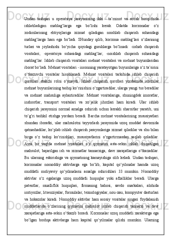 Undan   tashqari   u   operatsiya   jarayonining   ikki   -   ta’minot   va   sotish   bosqichida
ishlatiladigan   mablag‘larga   ega   bo‘lishi   kerak.   Odatda   korxonalar   o‘z
xodimlarining   ehtiyojlariga   xizmat   qiladigan   noishlab   chiqarish   sohasidagi
mablag‘larga   ham   ega   bo‘ladi.   SHunday   qilib,   korxona   mablag‘lari   o‘zlarining
turlari   va   joylashishi   bo‘yicha   quyidagi   guruhlarga   bo‘linadi:   -iishab   chiqarish
vositalari;   -operatsiya   sohasidagi   mablag‘lar;   -noishlab   chiqarish   sohasidagi
mablag‘lar.   Ishlab  chiqarish   vositalari   mehnat   vositalari   va   mehnat   buyumlaridan
iborat bo‘ladi. Mehnat vositalari - insonning yaratayotgan buyumlariga o‘z ta’sirini
o‘tkazuvchi   vositalar   hisoblanadi.   Mehnat   vositalari   tarkibida   ishlab   chiqarish
qurollari   etakchi   rolni   o‘ynaydi.   Ishlab   chiqarish   qurollari   yordamida   ishchilar
mehnat buyumlarining tashqi ko‘rinishini o‘zgartiradilar, ularga yangi tus beradilar
va   mehnat   mahsuliga   aylantiradilar.   Mehnat   vositalariga,   shuningdek   imoratlar,
inshootlar,   transport   vositalari   va   xo‘jalik   jihozlari   ham   kiradi.   Ular   ishlab
chiqarish   jarayonini   normal   amalga   oshirish   uchun   kerakli   sharoitlar   yaratib,   uni
to‘g‘ri   tashkil   etishga   yordam   beradi.   Barcha   mehnat   vositalarining   xususiyatlari
shundan   iboratki,   ular   mahsulotni   tayyorlash   jarayonida   uzoq   muddat   davomida
qatnashadilar, ko‘plab ishlab chiqarish jarayonlariga xizmat qiladilar va shu bilan
birga   o‘z   tashqi   ko‘rinishlari,   xususiyatlarini   o‘zgartirmasdan   saqlab   qoladilar.
Ayni   bir   vaqtda   mehnat   vositalari   o‘z   qiymatini   asta-sekin   ishlab   chiqarilgan
mahsulot,   bajarilgan   ish   va   xizmatlar   tannarxiga,   davr   xarajatlariga   o‘tkazadilar.
Bu   ularning   eskirishiga   va   qiymatining   kamayishiga   olib   keladi.   Undan   tashqari,
korxonalar   nomoddiy   aktivlarga   ega   bo‘lib,   kapital   qo‘yilmalar   hamda   uzoq
muddatli   moliyaviy   qo‘yilmalarni   amalga   oshirishlari   33   mumkin.   Nomoddiy
aktivlar   o‘z   egalariga   uzoq   muddatli   huquqlar   yoki   afzalliklar   beradi.   Ularga
patentlar,   mualliflik   huquqlari,   firmaning   bahosi,   savdo   markalari,   alohida
imtiyozlar, litsenziyalar, formulalar, texnologiyalar, nou-xau, kompyuter dasturlari
va   hokazolar   kiradi.   Nomoddiy   aktivlar   ham   asosiy   vositalar   singari   foydalanish
muddatlarida   o‘zlarining   qiymatini   mahsulot   ishlab   chiqarish   tannarxi   va   davr
xarajatlariga asta-sekin o‘tkazib boradi. Korxonalar uzoq muddatli xarakterga ega
bo‘lgan   boshqa   aktivlarga   ham   kapital   qo‘yilmalar   qilishi   mumkin.   Ularning 