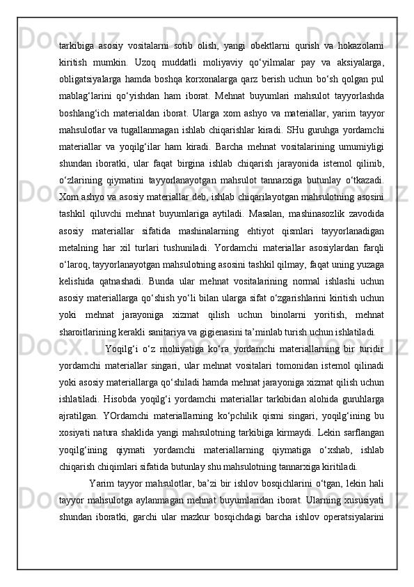 tarkibiga   asosiy   vositalarni   sotib   olish,   yangi   obektlarni   qurish   va   hokazolarni
kiritish   mumkin.   Uzoq   muddatli   moliyaviy   qo‘yilmalar   pay   va   aksiyalarga,
obligatsiyalarga   hamda   boshqa   korxonalarga   qarz   berish   uchun   bo‘sh   qolgan   pul
mablag‘larini   qo‘yishdan   ham   iborat.   Mehnat   buyumlari   mahsulot   tayyorlashda
boshlang‘ich   materialdan   iborat.   Ularga   xom   ashyo   va   materiallar,   yarim   tayyor
mahsulotlar  va  tugallanmagan  ishlab  chiqarishlar  kiradi. SHu  guruhga  yordamchi
materiallar   va   yoqilg‘ilar   ham   kiradi.   Barcha   mehnat   vositalarining   umumiyligi
shundan   iboratki,   ular   faqat   birgina   ishlab   chiqarish   jarayonida   istemol   qilinib,
o‘zlarining   qiymatini   tayyorlanayotgan   mahsulot   tannarxiga   butunlay   o‘tkazadi.
Xom ashyo va asosiy materiallar deb, ishlab chiqarilayotgan mahsulotning asosini
tashkil   qiluvchi   mehnat   buyumlariga   aytiladi.   Masalan,   mashinasozlik   zavodida
asosiy   materiallar   sifatida   mashinalarning   ehtiyot   qismlari   tayyorlanadigan
metalning   har   xil   turlari   tushuniladi.   Yordamchi   materiallar   asosiylardan   farqli
o‘laroq, tayyorlanayotgan mahsulotning asosini tashkil qilmay, faqat uning yuzaga
kelishida   qatnashadi.   Bunda   ular   mehnat   vositalarining   normal   ishlashi   uchun
asosiy materiallarga qo‘shish yo‘li bilan ularga sifat o‘zgarishlarini kiritish uchun
yoki   mehnat   jarayoniga   xizmat   qilish   uchun   binolarni   yoritish,   mehnat
sharoitlarining kerakli sanitariya va gigienasini ta’minlab turish uchun ishlatiladi. 
                        Yoqilg‘i   o‘z   mohiyatiga   ko‘ra   yordamchi   materiallarning   bir   turidir
yordamchi   materiallar   singari,   ular   mehnat   vositalari   tomonidan   istemol   qilinadi
yoki asosiy materiallarga qo‘shiladi hamda mehnat jarayoniga xizmat qilish uchun
ishlatiladi.   Hisobda   yoqilg‘i   yordamchi   materiallar   tarkibidan   alohida   guruhlarga
ajratilgan.   YOrdamchi   materiallarning   ko‘pchilik   qismi   singari,   yoqilg‘ining   bu
xosiyati   natura  shaklida  yangi   mahsulotning  tarkibiga  kirmaydi.  Lekin  sarflangan
yoqilg‘ining   qiymati   yordamchi   materiallarning   qiymatiga   o‘xshab,   ishlab
chiqarish chiqimlari sifatida butunlay shu mahsulotning tannarxiga kiritiladi. 
                       Yarim  tayyor  mahsulotlar, ba’zi  bir ishlov bosqichlarini o‘tgan, lekin hali
tayyor   mahsulotga   aylanmagan   mehnat   buyumlaridan   iborat.   Ularning   xususiyati
shundan   iboratki,   garchi   ular   mazkur   bosqichdagi   barcha   ishlov   operatsiyalarini 