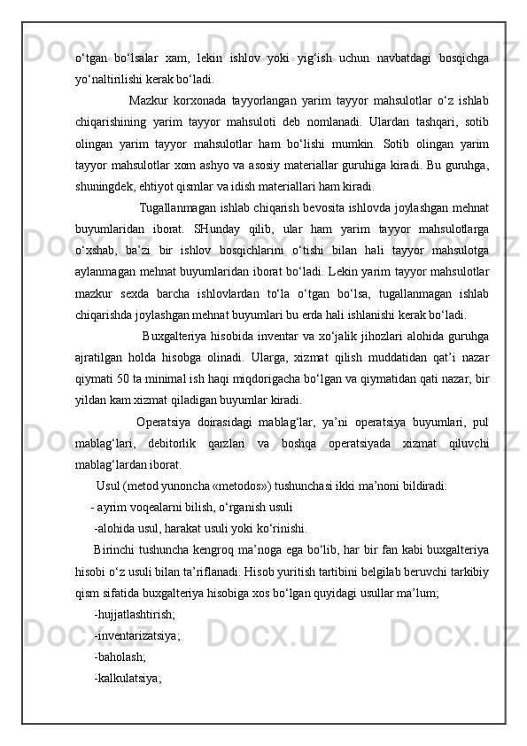 o‘tgan   bo‘lsalar   xam,   lekin   ishlov   yoki   yig‘ish   uchun   navbatdagi   bosqichga
yo‘naltirilishi kerak bo‘ladi. 
                        Mazkur   korxonada   tayyorlangan   yarim   tayyor   mahsulotlar   o‘z   ishlab
chiqarishining   yarim   tayyor   mahsuloti   deb   nomlanadi.   Ulardan   tashqari,   sotib
olingan   yarim   tayyor   mahsulotlar   ham   bo‘lishi   mumkin.   Sotib   olingan   yarim
tayyor mahsulotlar xom ashyo va asosiy materiallar guruhiga kiradi. Bu guruhga,
shuningdek, ehtiyot qismlar va idish materiallari ham kiradi. 
                     Tugallanmagan ishlab chiqarish bevosita ishlovda joylashgan mehnat
buyumlaridan   iborat.   SHunday   qilib,   ular   ham   yarim   tayyor   mahsulotlarga
o‘xshab,   ba’zi   bir   ishlov   bosqichlarini   o‘tishi   bilan   hali   tayyor   mahsulotga
aylanmagan mehnat buyumlaridan iborat bo‘ladi. Lekin yarim tayyor mahsulotlar
mazkur   sexda   barcha   ishlovlardan   to‘la   o‘tgan   bo‘lsa,   tugallanmagan   ishlab
chiqarishda joylashgan mehnat buyumlari bu erda hali ishlanishi kerak bo‘ladi. 
                      Buxgalteriya  hisobida   inventar  va  xo‘jalik  jihozlari   alohida  guruhga
ajratilgan   holda   hisobga   olinadi.   Ularga,   xizmat   qilish   muddatidan   qat’i   nazar
qiymati 50 ta minimal ish haqi miqdorigacha bo‘lgan va qiymatidan qati nazar, bir
yildan kam xizmat qiladigan buyumlar kiradi. 
                    Operatsiya   doirasidagi   mablag‘lar,   ya’ni   operatsiya   buyumlari,   pul
mablag‘lari,   debitorlik   qarzlari   va   boshqa   operatsiyada   xizmat   qiluvchi
mablag‘lardan iborat.
               Usul (metod yunoncha «metodos») tushunchasi ikki ma’noni bildiradi: 
             - ayrim voqealarni bilish, o‘rganish usuli 
-alohida usul, harakat usuli yoki ko‘rinishi. 
Birinchi tushuncha kengroq ma’noga ega bo‘lib, har bir fan kabi buxgalteriya
hisobi o‘z usuli bilan ta’riflanadi. Hisob yuritish tartibini belgilab beruvchi tarkibiy
qism sifatida buxgalteriya hisobiga xos bo‘lgan quyidagi usullar ma’lum; 
-hujjatlashtirish;
-inventarizatsiya;
-baholash;
-kalkulatsiya; 