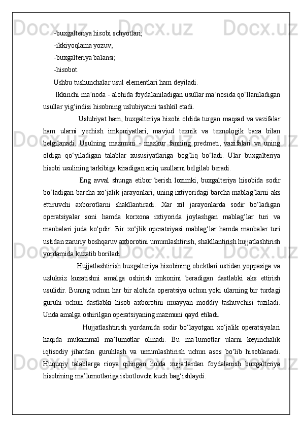 -buxgalteriya hisobi schyotlari;
-ikkiyoqlama yozuv;
-buxgalteriya balansi;
-hisobot.
              Ushbu tushunchalar usul elementlari ham deyiladi. 
            Ikkinchi ma’noda - alohida foydalaniladigan usullar ma’nosida qo‘llaniladigan
usullar yig‘indisi hisobning uslubiyatini tashkil etadi. 
                     Uslubiyat ham, buxgalteriya hisobi oldida turgan maqsad va vazifalar
ham   ularni   yechish   imkoniyatlari,   mavjud   texnik   va   texnologik   baza   bilan
belgilanadi.   Usulning   mazmuni   -   mazkur   fanning   predmeti,   vazifalari   va   uning
oldiga   qo‘yiladigan   talablar   xususiyatlariga   bog‘liq   bo‘ladi.   Ular   buxgalteriya
hisobi usulining tarkibiga kiradigan aniq usullarni belgilab beradi. 
                  Eng   avval   shunga   etibor   berish   lozimki,   buxgalteriya   hisobida   sodir
bo‘ladigan barcha xo‘jalik jarayonlari, uning ixtiyoridagi barcha mablag‘larni aks
ettiruvchi   axborotlarni   shakllantiradi.   Xar   xil   jarayonlarda   sodir   bo‘ladigan
operatsiyalar   soni   hamda   korxona   ixtiyorida   joylashgan   mablag‘lar   turi   va
manbalari   juda   ko‘pdir.   Bir   xo‘jlik   operatsiyasi   mablag‘lar   hamda   manbalar   turi
ustidan zaruriy boshqaruv axborotini umumlashtirish, shakllantirish hujjatlashtirish
yordamida kuzatib boriladi.
            Hujjatlashtirish buxgalteriya hisobining obektlari ustidan yoppasiga va
uzluksiz   kuzatishni   amalga   oshirish   imkonini   beradigan   dastlabki   aks   ettirish
usulidir. Buning uchun har bir  alohida operatsiya uchun yoki  ularning bir  turdagi
guruhi   uchun   dastlabki   hisob   axborotini   muayyan   moddiy   tashuvchisi   tuziladi.
Unda amalga oshirilgan operatsiyaning mazmuni qayd etiladi. 
                    Hujjatlashtirish   yordamida   sodir   bo‘layotgan   xo‘jalik   operatsiyalari
haqida   mukammal   ma’lumotlar   olinadi.   Bu   ma’lumotlar   ularni   keyinchalik
iqtisodiy   jihatdan   guruhlash   va   umumlashtirish   uchun   asos   bo‘lib   hisoblanadi.
Huquqiy   talablarga   rioya   qilingan   holda   xujjatlardan   foydalanish   buxgalteriya
hisobining ma’lumotlariga isbotlovchi kuch bag‘ishlaydi.  