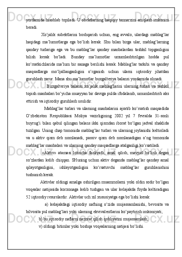 yordamida hisoblab topiladi. U obektlarning haqiqiy tannarxini aniqlash imkonini
beradi.  
          Xo‘jalik   subektlarini   boshqarish   uchun,   eng   avvalo,   ulardagi   mablag‘lar
haqidagi   ma’lumotlarga   ega   bo‘lish   kerak.   Shu   bilan   birga   ular,   mablag‘larning
qanday   turlariga   ega   va   bu   mablag‘lar   qanday   manbalardan   tashkil   topganligini
bilish   kerak   bo‘ladi.   Bunday   ma’lumotlar   umumlashtirilgan   hodda   pul
ko‘rsatkichlarida ma’lum bir sanaga berilishi kerak. Mablag‘lar tarkibi va qanday
maqsadlarga   mo‘ljallanganligini   o‘rganish   uchun   ularni   iqtisodiy   jihatdan
guruhlash zarur. Mana shu ma’lumotlar buxgalteriya balansi yordamida olinadi.
                  Buxgalteriya   balansi   xo‘jalik   mablag‘larini   ularning   turlari   va   tashkil
topish manbalari bo‘yicha muayyan bir davrga pulda ifodalanib, umumlashtirib aks
ettirish va iqtisodiy guruhlash usulidir. 
               Mablag‘lar turlari va ularning manbalarini  ajratib ko‘rsatish  maqsadida
O‘zbekiston   Respublikasi   Moliya   vazirligining   2002   yil   7   fevralda   31-sonli
buyrug‘i   bilan   qabul   qilingan   balans   ikki   qismdan   iborat   bo‘lgan   jadval   shaklida
tuzilgan. Uning chap tomonida mablag‘lar turlari va ularning joylanishi keltiriladi
va   u   aktiv   qism   deb   nomlanadi,   passiv   qism   deb   nomlanadigan   o‘ng   tomonida
mablag‘lar manbalari va ularning qanday maqsadlarga atalganligi ko‘rsatiladi. 
          «Aktiv»   atamasi   lotincha   faoliyatli,   amal   qilish,   mavjud   bo‘lish   degan
so‘zlardan   kelib   chiqqan.   SHuning   uchun   aktiv   deganda   mablag‘lar   qanday   amal
qilayotganligini,   ishlayotganligini   ko‘rsatuvchi   mablag‘lar   guruhlanishini
tushunish kerak.  
           Aktivlar oldingi amalga oshirilgan muammolarni yoki oldin sodir bo‘lgan
voqealar   natijasida   korxonaga   kelib   tushgan   va   ular   kelajakda   foyda   keltiradigan
52 iqtisodiy resurslardir. Aktivlar uch xil xususiyatga ega bo‘lishi kerak: 
            a)   kelajakdagi   iqtisodiy   nafning   o‘zida   mujassamlanishi,   bevosita   va
bilvosita pul mablag‘lari yoki ularning ekvivalentlarini ko‘paytirish imkoniyati; 
      b) bu iqtisodiy naflarni nazorat qilish qobliyatini mujassamlash; 
      v) oldingi bitimlar yoki boshqa voqealarning natijasi bo‘lishi.  