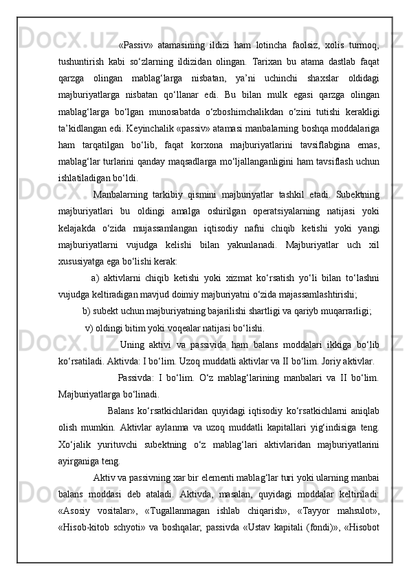                   «Passiv»   atamasining   ildizi   ham   lotincha   faolsiz,   xolis   turmoq,
tushuntirish   kabi   so‘zlarning   ildizidan   olingan.   Tarixan   bu   atama   dastlab   faqat
qarzga   olingan   mablag‘larga   nisbatan,   ya’ni   uchinchi   shaxslar   oldidagi
majburiyatlarga   nisbatan   qo‘llanar   edi.   Bu   bilan   mulk   egasi   qarzga   olingan
mablag‘larga   bo‘lgan   munosabatda   o‘zboshimchalikdan   o‘zini   tutishi   kerakligi
ta’kidlangan edi. Keyinchalik «passiv» atamasi manbalarning boshqa moddalariga
ham   tarqatilgan   bo‘lib,   faqat   korxona   majburiyatlarini   tavsiflabgina   emas,
mablag‘lar turlarini qanday maqsadlarga mo‘ljallanganligini ham tavsiflash uchun
ishlatiladigan bo‘ldi.
        Manbalarning   tarkibiy   qismini   majburiyatlar   tashkil   etadi.   Subektning
majburiyatlari   bu   oldingi   amalga   oshirilgan   operatsiyalarning   natijasi   yoki
kelajakda   o‘zida   mujassamlangan   iqtisodiy   nafni   chiqib   ketishi   yoki   yangi
majburiyatlarni   vujudga   kelishi   bilan   yakunlanadi.   Majburiyatlar   uch   xil
xususiyatga ega bo‘lishi kerak:
        a)   aktivlarni   chiqib   ketishi   yoki   xizmat   ko‘rsatish   yo‘li   bilan   to‘lashni
vujudga keltiradigan mavjud doimiy majburiyatni o‘zida majassamlashtirishi; 
    b) subekt uchun majburiyatning bajarilishi shartligi va qariyb muqarrarligi; 
     v) oldingi bitim yoki voqealar natijasi bo‘lishi. 
                  Uning   aktivi   va   passivida   ham   balans   moddalari   ikkiga   bo‘lib
ko‘rsatiladi. Aktivda: I bo‘lim. Uzoq muddatli aktivlar va II bo‘lim. Joriy aktivlar. 
                    Passivda:   I   bo‘lim.   O‘z   mablag‘larining   manbalari   va   II   bo‘lim.
Majburiyatlarga bo‘linadi.
                  Balans   ko‘rsatkichlaridan   quyidagi   iqtisodiy   ko‘rsatkichlarni   aniqlab
olish   mumkin.   Aktivlar   aylanma   va   uzoq   muddatli   kapitallari   yig‘indisiga   teng.
Xo‘jalik   yurituvchi   subektning   o‘z   mablag‘lari   aktivlaridan   majburiyatlarini
ayirganiga teng.
        Aktiv va passivning xar bir elementi mablag‘lar turi yoki ularning manbai
balans   moddasi   deb   ataladi.   Aktivda,   masalan,   quyidagi   moddalar   keltiriladi:
«Asosiy   vositalar»,   «Tugallanmagan   ishlab   chiqarish»,   «Tayyor   mahsulot»,
«Hisob-kitob   schyoti»   va   boshqalar;   passivda   «Ustav   kapitali   (fondi)»,   «Hisobot 