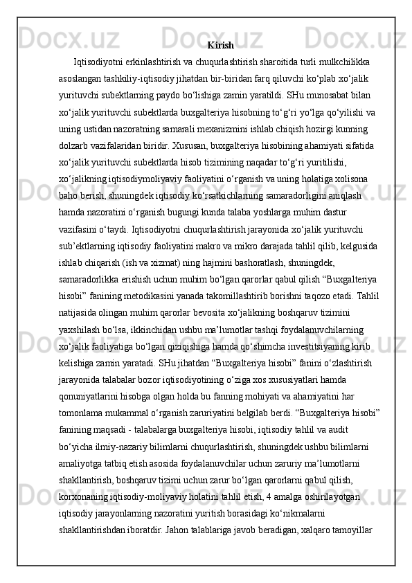 Kirish
Iqtisodiyotni erkinlashtirish va chuqurlashtirish sharoitida turli mulkchilikka 
asoslangan tashkiliy-iqtisodiy jihatdan bir-biridan farq qiluvchi ko‘plab xo‘jalik 
yurituvchi subektlarning paydo bo‘lishiga zamin yaratildi. SHu munosabat bilan 
xo‘jalik yurituvchi subektlarda buxgalteriya hisobning to‘g‘ri yo‘lga qo‘yilishi va 
uning ustidan nazoratning samarali mexanizmini ishlab chiqish hozirgi kunning 
dolzarb vazifalaridan biridir. Xususan, buxgalteriya hisobining ahamiyati sifatida 
xo‘jalik yurituvchi subektlarda hisob tizimining naqadar to‘g‘ri yuritilishi, 
xo‘jalikning iqtisodiymoliyaviy faoliyatini o‘rganish va uning holatiga xolisona 
baho berish, shuningdek iqtisodiy ko‘rsatkichlarning samaradorligini aniqlash 
hamda nazoratini o‘rganish bugungi kunda talaba yoshlarga muhim dastur 
vazifasini o‘taydi. Iqtisodiyotni chuqurlashtirish jarayonida xo‘jalik yurituvchi 
sub’ektlarning iqtisodiy faoliyatini makro va mikro darajada tahlil qilib, kelgusida 
ishlab chiqarish (ish va xizmat) ning hajmini bashoratlash, shuningdek, 
samaradorlikka erishish uchun muhim bo‘lgan qarorlar qabul qilish “Buxgalteriya 
hisobi” fanining metodikasini yanada takomillashtirib borishni taqozo etadi. Tahlil 
natijasida olingan muhim qarorlar bevosita xo‘jalikning boshqaruv tizimini 
yaxshilash bo‘lsa, ikkinchidan ushbu ma’lumotlar tashqi foydalanuvchilarning 
xo‘jalik faoliyatiga bo‘lgan qiziqishiga hamda qo‘shimcha investitsiyaning kirib 
kelishiga zamin yaratadi. SHu jihatdan “Buxgalteriya hisobi” fanini o‘zlashtirish 
jarayonida talabalar bozor iqtisodiyotining o‘ziga xos xususiyatlari hamda 
qonuniyatlarini hisobga olgan holda bu fanning mohiyati va ahamiyatini har 
tomonlama mukammal o‘rganish zaruriyatini belgilab berdi. “Buxgalteriya hisobi”
fanining maqsadi - talabalarga buxgalteriya hisobi, iqtisodiy tahlil va audit 
bo‘yicha ilmiy-nazariy bilimlarni chuqurlashtirish, shuningdek ushbu bilimlarni 
amaliyotga tatbiq etish asosida foydalanuvchilar uchun zaruriy ma’lumotlarni 
shakllantirish, boshqaruv tizimi uchun zarur bo‘lgan qarorlarni qabul qilish, 
korxonaning iqtisodiy-moliyaviy holatini tahlil etish, 4 amalga oshirilayotgan 
iqtisodiy jarayonlarning nazoratini yuritish borasidagi ko‘nikmalarni 
shakllantirishdan iboratdir. Jahon talablariga javob beradigan, xalqaro tamoyillar  