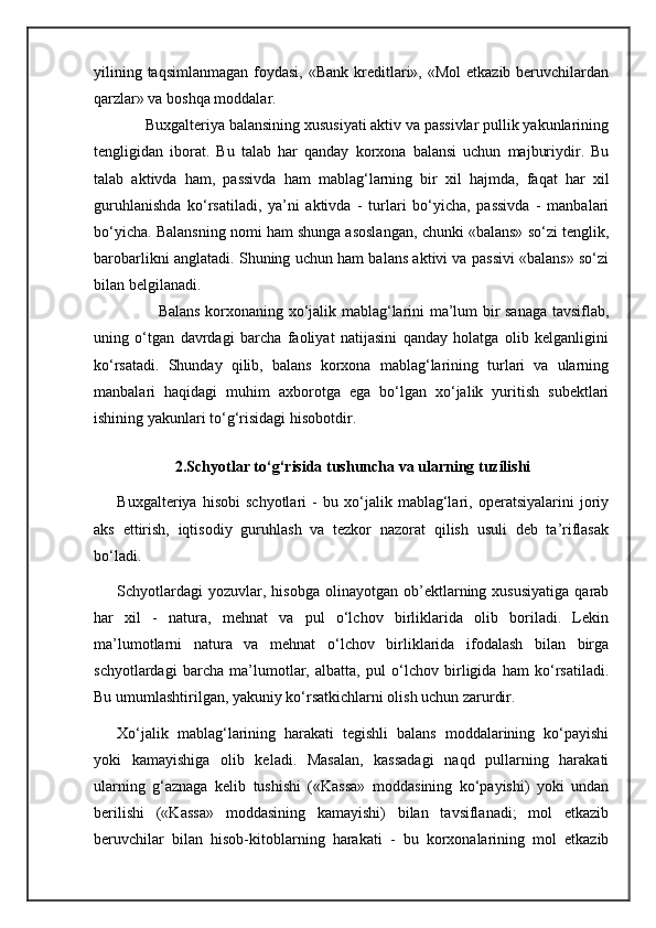 yilining taqsimlanmagan  foydasi, «Bank  kreditlari», «Mol  etkazib beruvchilardan
qarzlar» va boshqa moddalar. 
       Buxgalteriya balansining xususiyati aktiv va passivlar pullik yakunlarining
tengligidan   iborat.   Bu   talab   har   qanday   korxona   balansi   uchun   majburiydir.   Bu
talab   aktivda   ham,   passivda   ham   mablag‘larning   bir   xil   hajmda,   faqat   har   xil
guruhlanishda   ko‘rsatiladi,   ya’ni   aktivda   -   turlari   bo‘yicha,   passivda   -   manbalari
bo‘yicha. Balansning nomi ham shunga asoslangan, chunki «balans» so‘zi tenglik,
barobarlikni anglatadi. Shuning uchun ham balans aktivi va passivi «balans» so‘zi
bilan belgilanadi.
               Balans korxonaning xo‘jalik mablag‘larini ma’lum bir sanaga tavsiflab,
uning   o‘tgan   davrdagi   barcha   faoliyat   natijasini   qanday   holatga   olib   kelganligini
ko‘rsatadi.   Shunday   qilib,   balans   korxona   mablag‘larining   turlari   va   ularning
manbalari   haqidagi   muhim   axborotga   ega   bo‘lgan   xo‘jalik   yuritish   subektlari
ishining yakunlari to‘g‘risidagi hisobotdir.
  
               2.Schyotlar to‘g‘risida tushuncha va ularning tuzilishi
Buxgalteriya   hisobi   schyotlari   -   bu   xo‘jalik   mablag‘lari,   operatsiyalarini   joriy
aks   ettirish,   iqtisodiy   guruhlash   va   tezkor   nazorat   qilish   usuli   deb   ta’riflasak
bo‘ladi. 
Schyotlardagi  yozuvlar,  hisobga   olinayotgan  ob’ektlarning  xususiyatiga  qarab
har   xil   -   natura,   mehnat   va   pul   o‘lchov   birliklarida   olib   boriladi.   Lekin
ma’lumotlarni   natura   va   mehnat   o‘lchov   birliklarida   ifodalash   bilan   birga
schyotlardagi   barcha   ma’lumotlar,   albatta,   pul   o‘lchov   birligida   ham   ko‘rsatiladi.
Bu umumlashtirilgan, yakuniy ko‘rsatkichlarni olish uchun zarurdir.
Xo‘jalik   mablag‘larining   harakati   tegishli   balans   moddalarining   ko‘payishi
yoki   kamayishiga   olib   keladi.   Masalan,   kassadagi   naqd   pullarning   harakati
ularning   g‘aznaga   kelib   tushishi   («Kassa»   moddasining   ko‘payishi)   yoki   undan
berilishi   («Kassa»   moddasining   kamayishi)   bilan   tavsiflanadi;   mol   etkazib
beruvchilar   bilan   hisob-kitoblarning   harakati   -   bu   korxonalarining   mol   etkazib 