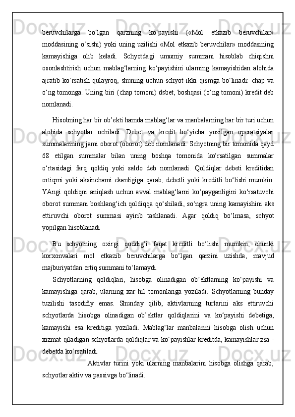 beruvchilarga   bo‘lgan   qarzning   ko‘payishi   («Mol   etkazib   beruvchilar»
moddasining   o‘sishi)   yoki   uning   uzilishi   «Mol   etkazib   beruvchilar»   moddasining
kamayishiga   olib   keladi.   Schyotdagi   umumiy   summani   hisoblab   chiqishni
osonlashtirish   uchun   mablag‘larning   ko‘payishini   ularning   kamayishidan   alohida
ajratib   ko‘rsatish   qulayroq,   shuning   uchun   schyot   ikki   qismga   bo‘linadi:   chap   va
o‘ng tomonga. Uning biri (chap tomoni) dsbet, boshqasi (o‘ng tomoni) kredit deb
nomlanadi. 
Hisobning har bir ob’ekti hamda mablag‘lar va manbalarning har bir turi uchun
alohida   schyotlar   ochiladi.   Debet   va   kredit   bo‘yicha   yozilgan   operatsiyalar
summalarining jami oborot (oborot) deb nomlanadi. Schyotning bir tomonida qayd
68   etilgan   summalar   bilan   uning   boshqa   tomonida   ko‘rsatilgan   summalar
o‘rtasidagi   farq   qoldiq   yoki   saldo   deb   nomlanadi.   Qoldiqlar   debeti   kreditidan
ortiqmi   yoki   aksinchami   ekanligiga   qarab,   debetli   yoki   kreditli   bo‘lishi   mumkin.
YAngi   qoldiqni   aniqlash   uchun   avval   mablag‘larni   ko‘payganligini   ko‘rsatuvchi
oborot summani boshlang‘ich qoldiqqa qo‘shiladi, so‘ngra uning kamayishini  aks
ettiruvchi   oborot   summasi   ayirib   tashlanadi.   Agar   qoldiq   bo‘lmasa,   schyot
yopilgan hisoblanadi
Bu   schyotning   oxirgi   qoddig‘i   faqat   kreditli   bo‘lishi   mumkin,   chunki
korxonvalari   mol   etkazib   beruvchilarga   bo‘lgan   qarzini   uzishda,   mavjud
majburiyatdan ortiq summani to‘lamaydi. 
Schyotlarning   qoldiqlari,   hisobga   olinadigan   ob’ektlarning   ko‘payishi   va
kamayishiga   qarab,   ularning   xar   hil   tomonlariga   yoziladi.   Schyotlarning   bunday
tuzilishi   tasodifiy   emas.   Shunday   qilib,   aktivlarning   turlarini   aks   ettiruvchi
schyotlarda   hisobga   olinadigan   ob’ektlar   qoldiqlarini   va   ko‘payishi   debetiga,
kamayishi   esa   kreditiga   yoziladi.   Mablag‘lar   manbalarini   hisobga   olish   uchun
xizmat qiladigan schyotlarda qoldiqlar va ko‘payishlar kreditda, kamayishlar zsa -
debetda ko‘rsatiladi.
                        Aktivlar   turini   yoki   ularning   manbalarini   hisobga   olishga   qarab,
schyotlar aktiv va passivga bo‘linadi.