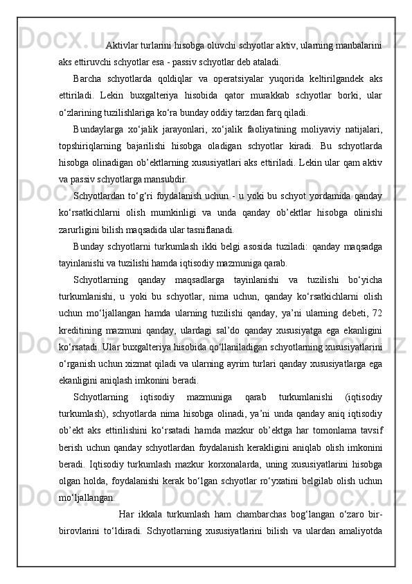 Aktivlar turlarini hisobga oluvchi schyotlar aktiv, ularning manbalarini
aks ettiruvchi schyotlar esa - passiv schyotlar deb ataladi. 
Barcha   schyotlarda   qoldiqlar   va   operatsiyalar   yuqorida   keltirilgandek   aks
ettiriladi.   Lekin   buxgalteriya   hisobida   qator   murakkab   schyotlar   borki,   ular
o‘zlarining tuzilishlariga ko‘ra bunday oddiy tarzdan farq qiladi.
Bundaylarga   xo‘jalik   jarayonlari,   xo‘jalik   faoliyatining   moliyaviy   natijalari,
topshiriqlarning   bajarilishi   hisobga   oladigan   schyotlar   kiradi.   Bu   schyotlarda
hisobga olinadigan ob’ektlarning xususiyatlari aks ettiriladi. Lekin ular qam aktiv
va passiv schyotlarga mansubdir. 
Schyotlardan  to‘g‘ri  foydalanish  uchun  -  u yoki   bu schyot  yordamida qanday
ko‘rsatkichlarni   olish   mumkinligi   va   unda   qanday   ob’ektlar   hisobga   olinishi
zarurligini bilish maqsadida ular tasniflanadi. 
Bunday   schyotlarni   turkumlash   ikki   belgi   asosida   tuziladi:   qanday   maqsadga
tayinlanishi va tuzilishi hamda iqtisodiy mazmuniga qarab.
Schyotlarning   qanday   maqsadlarga   tayinlanishi   va   tuzilishi   bo‘yicha
turkumlanishi,   u   yoki   bu   schyotlar,   nima   uchun,   qanday   ko‘rsatkichlarni   olish
uchun   mo‘ljallangan   hamda   ularning   tuzilishi   qanday,   ya’ni   ularning   debeti,   72
kreditining   mazmuni   qanday,   ulardagi   sal’do   qanday   xususiyatga   ega   ekanligini
ko‘rsatadi. Ular buxgalteriya hisobida qo‘llaniladigan schyotlarning xususiyatlarini
o‘rganish uchun xizmat qiladi va ularning ayrim turlari qanday xususiyatlarga ega
ekanligini aniqlash imkonini beradi. 
Schyotlarning   iqtisodiy   mazmuniga   qarab   turkumlanishi   (iqtisodiy
turkumlash),   schyotlarda   nima   hisobga   olinadi,   ya’ni   unda   qanday   aniq   iqtisodiy
ob’ekt   aks   ettirilishini   ko‘rsatadi   hamda   mazkur   ob’ektga   har   tomonlama   tavsif
berish   uchun   qanday   schyotlardan   foydalanish   kerakligini   aniqlab   olish   imkonini
beradi.   Iqtisodiy   turkumlash   mazkur   korxonalarda,   uning   xususiyatlarini   hisobga
olgan   holda,   foydalanishi   kerak   bo‘lgan   schyotlar   ro‘yxatini   belgilab   olish   uchun
mo‘ljallangan.
                    Har   ikkala   turkumlash   ham   chambarchas   bog‘langan   o‘zaro   bir-
birovlarini   to‘ldiradi.   Schyotlarning   xususiyatlarini   bilish   va   ulardan   amaliyotda
