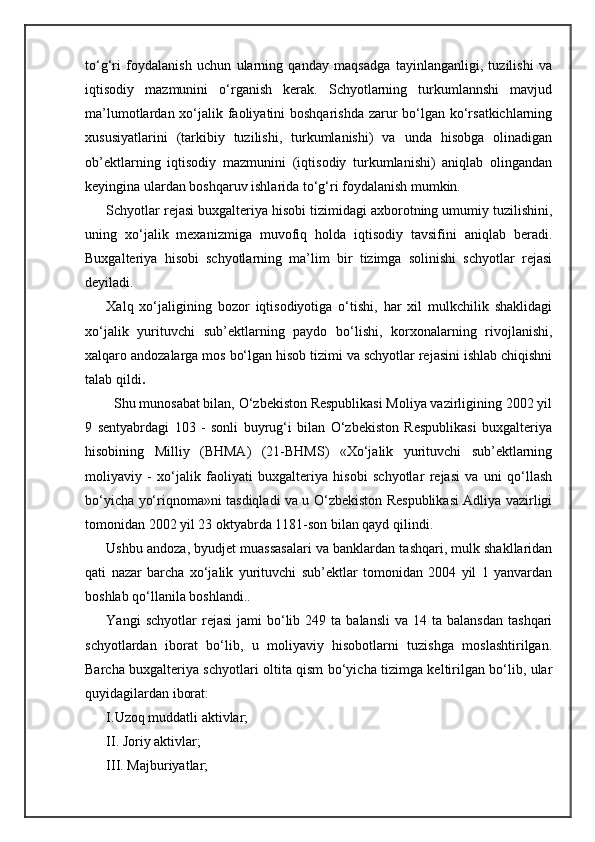 to‘g‘ri   foydalanish   uchun   ularning   qanday   maqsadga   tayinlanganligi,   tuzilishi   va
iqtisodiy   mazmunini   o‘rganish   kerak.   Schyotlarning   turkumlannshi   mavjud
ma’lumotlardan xo‘jalik faoliyatini  boshqarishda zarur  bo‘lgan ko‘rsatkichlarning
xususiyatlarini   (tarkibiy   tuzilishi,   turkumlanishi)   va   unda   hisobga   olinadigan
ob’ektlarning   iqtisodiy   mazmunini   (iqtisodiy   turkumlanishi)   aniqlab   olingandan
keyingina ulardan boshqaruv ishlarida to‘g‘ri foydalanish mumkin.
Schyotlar rejasi buxgalteriya hisobi tizimidagi axborotning umumiy tuzilishini,
uning   xo‘jalik   mexanizmiga   muvofiq   holda   iqtisodiy   tavsifini   aniqlab   beradi.
Buxgalteriya   hisobi   schyotlarning   ma’lim   bir   tizimga   solinishi   schyotlar   rejasi
deyiladi. 
Xalq   xo‘jaligining   bozor   iqtisodiyotiga   o‘tishi,   har   xil   mulkchilik   shaklidagi
xo‘jalik   yurituvchi   sub’ektlarning   paydo   bo‘lishi,   korxonalarning   rivojlanishi,
xalqaro andozalarga mos bo‘lgan hisob tizimi va schyotlar rejasini ishlab chiqishni
talab qildi .
          Shu munosabat bilan, O‘zbekiston Respublikasi Moliya vazirligining 2002 yil
9   sentyabrdagi   103   -   sonli   buyrug‘i   bilan   O‘zbekiston   Respublikasi   buxgalteriya
hisobining   Milliy   (BHMA)   (21-BHMS)   «Xo‘jalik   yurituvchi   sub’ektlarning
moliyaviy   -   xo‘jalik   faoliyati   buxgalteriya   hisobi   schyotlar   rejasi   va   uni   qo‘llash
bo‘yicha yo‘riqnoma»ni tasdiqladi va u O‘zbekiston Respublikasi Adliya vazirligi
tomonidan 2002 yil 23 oktyabrda 1181-son bilan qayd qilindi.
Ushbu andoza, byudjet muassasalari va banklardan tashqari, mulk shakllaridan
qati   nazar   barcha   xo‘jalik   yurituvchi   sub’ektlar   tomonidan   2004   yil   1   yanvardan
boshlab qo‘llanila boshlandi.. 
Yangi   schyotlar  rejasi  jami  bo‘lib  249  ta  balansli  va   14  ta  balansdan   tashqari
schyotlardan   iborat   bo‘lib,   u   moliyaviy   hisobotlarni   tuzishga   moslashtirilgan.
Barcha buxgalteriya schyotlari oltita qism bo‘yicha tizimga keltirilgan bo‘lib, ular
quyidagilardan iborat:
I.Uzoq muddatli aktivlar; 
II. Joriy aktivlar; 
III. Majburiyatlar;  