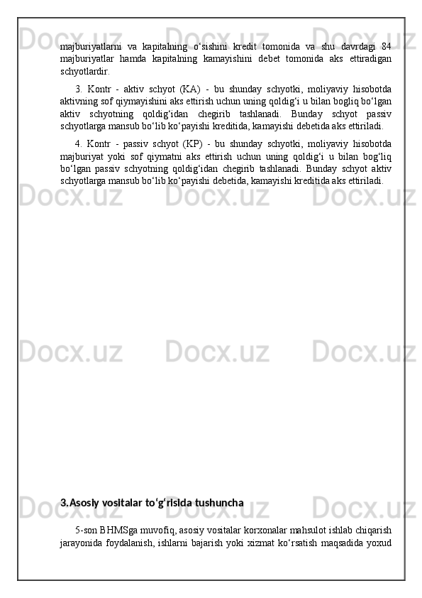 majburiyatlarni   va   kapitalning   o‘sishini   kredit   tomonida   va   shu   davrdagi   84
majburiyatlar   hamda   kapitalning   kamayishini   debet   tomonida   aks   ettiradigan
schyotlardir. 
3.   Kontr   -   aktiv   schyot   (KA)   -   bu   shunday   schyotki,   moliyaviy   hisobotda
aktivning sof qiymayishini aks ettirish uchun uning qoldig‘i u bilan bogliq bo‘lgan
aktiv   schyotning   qoldig‘idan   chegirib   tashlanadi.   Bunday   schyot   passiv
schyotlarga mansub bo‘lib ko‘payishi kreditida, kamayishi debetida aks ettiriladi. 
4.   Kontr   -   passiv   schyot   (KP)   -   bu   shunday   schyotki,   moliyaviy   hisobotda
majburiyat   yoki   sof   qiymatni   aks   ettirish   uchun   uning   qoldig‘i   u   bilan   bog‘liq
bo‘lgan   passiv   schyotning   qoldig‘idan   chegirib   tashlanadi.   Bunday   schyot   aktiv
schyotlarga mansub bo‘lib ko‘payishi debetida, kamayishi kreditida aks ettiriladi.
3.Asosiy vositalar to‘g‘risida tushuncha
5-son BHMSga muvofiq, asosiy vositalar korxonalar mahsulot ishlab chiqarish
jarayonida   foydalanish,   ishlarni   bajarish   yoki   xizmat   ko‘rsatish   maqsadida   yoxud
