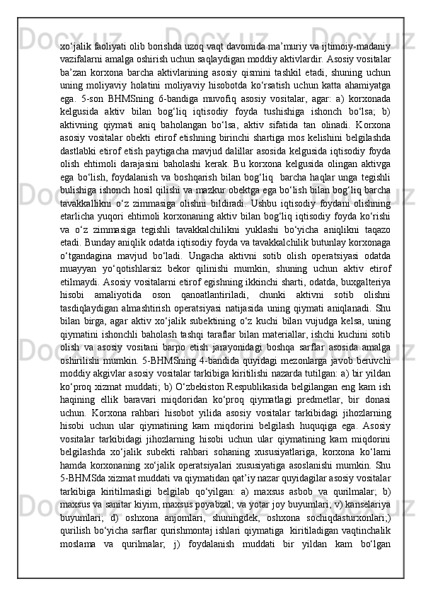xo‘jalik faoliyati olib borishda uzoq vaqt davomida ma’muriy va ijtimoiy-madaniy
vazifalarni amalga oshirish uchun saqlaydigan moddiy aktivlardir. Asosiy vositalar
ba’zan   korxona   barcha   aktivlarining   asosiy   qismini   tashkil   etadi,   shuning   uchun
uning   moliyaviy   holatini   moliyaviy   hisobotda   ko‘rsatish   uchun   katta   ahamiyatga
ega.   5-son   BHMSning   6-bandiga   muvofiq   asosiy   vositalar,   agar:   a)   korxonada
kelgusida   aktiv   bilan   bog‘liq   iqtisodiy   foyda   tushishiga   ishonch   bo‘lsa;   b)
aktivning   qiymati   aniq   baholangan   bo‘lsa,   aktiv   sifatida   tan   olinadi.   Korxona
asosiy  vositalar  obekti   etirof  etishning  birinchi  shartiga  mos  kelishini   belgilashda
dastlabki etirof etish paytigacha mavjud dalillar asosida kelgusida iqtisodiy foyda
olish   ehtimoli   darajasini   baholashi   kerak.   Bu   korxona   kelgusida   olingan   aktivga
ega   bo‘lish,   foydalanish   va   boshqarish   bilan   bog‘liq     barcha   haqlar   unga   tegishli
bulishiga ishonch hosil qilishi va mazkur obektga ega bo‘lish bilan bog‘liq barcha
tavakkallikni   o‘z   zimmasiga   olishni   bildiradi.   Ushbu   iqtisodiy   foydani   olishning
etarlicha  yuqori  ehtimoli   korxonaning  aktiv bilan  bog‘liq  iqtisodiy  foyda  ko‘rishi
va   o‘z   zimmasiga   tegishli   tavakkalchilikni   yuklashi   bo‘yicha   aniqlikni   taqazo
etadi. Bunday aniqlik odatda iqtisodiy foyda va tavakkalchilik butunlay korxonaga
o‘tgandagina   mavjud   bo‘ladi.   Ungacha   aktivni   sotib   olish   operatsiyasi   odatda
muayyan   yo‘qotishlarsiz   bekor   qilinishi   mumkin,   shuning   uchun   aktiv   etirof
etilmaydi. Asosiy vositalarni etirof egishning ikkinchi sharti, odatda, buxgalteriya
hisobi   amaliyotida   oson   qanoatlantiriladi,   chunki   aktivni   sotib   olishni
tasdiqlaydigan   almashtirish   operatsiyasi   natijasida   uning   qiymati   aniqlanadi.   Shu
bilan   birga,   agar   aktiv   xo‘jalik   subektining   o‘z   kuchi   bilan   vujudga   kelsa,   uning
qiymatini  ishonchli  baholash  tashqi  taraflar  bilan materiallar, ishchi  kuchini  sotib
olish   va   asosiy   vositani   barpo   etish   jarayonidagi   boshqa   sarflar   asosida   amalga
oshirilishi   mumkin.  5-BHMSning  4-bandida  quyidagi   mezonlarga  javob  beruvchi
moddiy akgivlar asosiy vositalar tarkibiga kiritilishi nazarda tutilgan: a) bir yildan
ko‘proq xizmat  muddati; b) O‘zbekiston Respublikasida  belgilangan eng kam ish
haqining   ellik   baravari   miqdoridan   ko‘proq   qiymatlagi   predmetlar,   bir   donasi
uchun.   Korxona   rahbari   hisobot   yilida   asosiy   vositalar   tarkibidagi   jihozlarning
hisobi   uchun   ular   qiymatining   kam   miqdorini   belgilash   huquqiga   ega.   Asosiy
vositalar   tarkibidagi   jihozlarning   hisobi   uchun   ular   qiymatining   kam   miqdorini
belgilashda   xo‘jalik   subekti   rahbari   sohaning   xususiyatlariga,   korxona   ko‘lami
hamda   korxonaning   xo‘jalik   operatsiyalari   xususiyatiga   asoslanishi   mumkin.   Shu
5-BHMSda xizmat muddati va qiymatidan qat’iy nazar quyidagilar asosiy vositalar
tarkibiga   kiritilmasligi   belgilab   qo‘yilgan:   a)   maxsus   asbob   va   qurilmalar;   b)
maxsus va sanitar kiyim, maxsus poyabzal; va yotar joy buyumlari; v) kanselariya
buyumlari;   d)   oshxona   anjomlari,   shuningdek,   oshxona   sochiqdasturxonlari;)
qurilish bo‘yicha sarflar qurishmontaj  ishlari qiymatiga   kiritiladigan vaqtinchalik
moslama   va   qurilmalar;   j)   foydalanish   muddati   bir   yildan   kam   bo‘lgan 