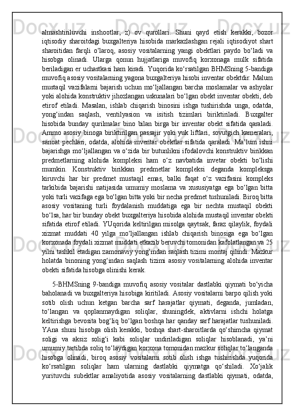 almashtiriluvchi   inshootlar;   z)   ov   qurollari.   Shuni   qayd   etish   kerakki,   bozor
iqtisodiy   sharoitdagi   buxgalteriya   hisobida   markazlashgan   rejali   iqtisodiyot   shart
sharoitidan   farqli   o‘laroq,   asosiy   vositalarning   yangi   obektlari   paydo   bo‘ladi   va
hisobga   olinadi.   Ularga   qonun   hujjatlariga   muvofiq   korxonaga   mulk   sifatida
beriladigan er uchastkasi ham kiradi. Yuqorida ko‘rsatilgan BHMSning 5-bandiga
muvofiq asosiy vositalarning yagona buxgalteriya hisobi inventar obektdir. Malum
mustaqil  vazifalarni   bajarish   uchun  mo‘ljallangan   barcha  moslamalar  va  ashyolar
yoki alohida konstruktiv jihozlangan uskunalari bo‘lgan obekt inventar obekti, deb
etirof   etiladi.   Masalan,   ishlab   chiqarish   binosini   ishga   tushirishda   unga,   odatda,
yong‘indan   saqlash,   ventilyasion   va   isitish   tizimlari   biriktiriladi.   Buxgalter
hisobida   bunday   qurilmalar   bino   bilan   birga   bir   inventar   obekt   sifatida   qaraladi.
Ammo asosiy  binoga biriktirilgan passajir  yoki yuk liftlari, sovutgich kameralari,
sanoat   pechlari,   odatda,   alohida   inventar   obektlar   sifatida   qaraladi.   Ma’lum   ishni
bajarishga mo‘ljallangan va o‘zida bir butunlikni ifodalovchi konstruktiv birikkan
predmetlarning   alohida   kompleksi   ham   o‘z   navbatida   invetar   obekti   bo‘lishi
mumkin.   Konstruktiv   birikkan   predmetlar   kompleksi   deganda   kompleksga
kiruvchi   har   bir   predmet   mustaqil   emas,   balki   faqat   o‘z   vazifasini   kompleks
tarkibida   bajarishi   natijasida   umumiy   moslama   va   xususiyatga   ega   bo‘lgan   bitta
yoki turli vazifaga ega bo‘lgan bitta yoki bir necha predmet tushuniladi. Biroq bitta
asosiy   vositaning   turli   foydalanish   muddatiga   ega   bir   nechta   mustaqil   obekti
bo‘lsa, har bir bunday obekt buxgalteriya hisobida alohida mustaqil inventar obekti
sifatida etirof etiladi. YUqorida keltirilgan misolga qaytsak, faraz qilaylik, foydali
xizmat   muddati   40   yilga   mo‘ljallangan   ishlab   chiqarish   binosiga   ega   bo‘lgan
korxonada foydali xizmat muddati etkazib beruvchi tomonidan kafolatlangan va 25
yilni tashkil etadigan zamonaviy yong‘indan saqlash tizimi montaj qilindi. Mazkur
holatda   binoning   yong‘indan   saqlash   tizimi   asosiy   vositalarning   alohida   inventar
obekti sifatida hisobga olinishi kerak.
5-BHMSning   9-bandiga   muvofiq   asosiy   vositalar   dastlabki   qiymati   bo‘yicha
baholanadi va buxgalteriya hisobiga kiritiladi. Asosiy vositalarni barpo qilish yoki
sotib   olish   uchun   ketgan   barcha   sarf   harajatlar   qiymati,   deganda,   jumladan,
to‘langan   va   qoplanmaydigan   soliqlar,   shuningdek,   aktivlarni   ishchi   holatga
keltirishga bevosita bog‘liq bo‘lgan boshqa har qanday sarf harajatlar tushuniladi.
YAna   shuni   hisobga   olish   kerakki,   boshqa   shart-sharoitlarda   qo‘shimcha   qiymat
soligi   va   aksiz   solig‘i   kabi   soliqlar   undiriladigan   soliqlar   hisoblanadi,   ya’ni
umumiy tartibda soliq to‘laydigan korxona tomonidan mazkur soliqlar to‘langanda
hisobga   olinadi,   biroq   asosiy   vositalarni   sotib   olish   ishga   tushirishda   yuqorida
ko‘rsatilgan   soliqlar   ham   ularning   dastlabki   qiymatga   qo‘shiladi.   Xo‘jalik
yurituvchi   subektlar   amaliyotida   asosiy   vositalarning   dastlabki   qiymati,   odatda, 