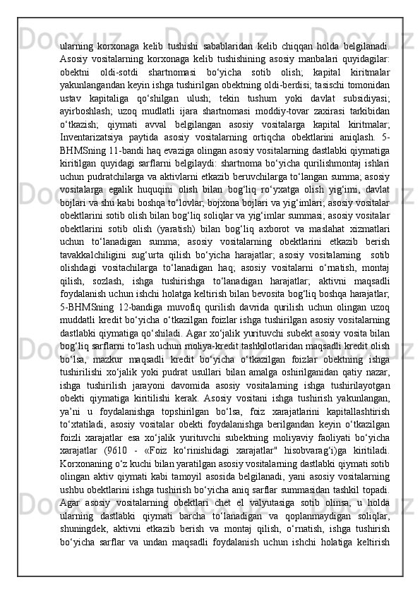 ularning   korxonaga   kelib   tushishi   sabablaridan   kelib   chiqqan   holda   belgilanadi.
Asosiy   vositalarning   korxonaga   kelib   tushishining   asosiy   manbalari   quyidagilar:
obektni   oldi-sotdi   shartnomasi   bo‘yicha   sotib   olish;   kapital   kiritmalar
yakunlangandan keyin ishga tushirilgan obektning oldi-berdisi; tasischi tomonidan
ustav   kapitaliga   qo‘shilgan   ulush;   tekin   tushum   yoki   davlat   subsidiyasi;
ayirboshlash;   uzoq   mudlatli   ijara   shartnomasi   moddiy-tovar   zaxirasi   tarkibidan
o‘tkazish;   qiymati   avval   belgilangan   asosiy   vositalarga   kapital   kiritmalar;
Inventarizatsiya   paytida   asosiy   vositalarning   ortiqcha   obektlarini   aniqlash.   5-
BHMSning 11-bandi haq evaziga olingan asosiy vositalarning dastlabki qiymatiga
kiritilgan   quyidagi   sarflarni   belgilaydi:   shartnoma   bo‘yicha   qurilishmontaj   ishlari
uchun pudratchilarga va aktivlarni etkazib beruvchilarga to‘langan summa; asosiy
vositalarga   egalik   huquqini   olish   bilan   bog‘liq   ro‘yxatga   olish   yig‘imi,   davlat
bojlari va shu kabi boshqa to‘lovlar; bojxona bojlari va yig‘imlari; asosiy vositalar
obektlarini sotib olish bilan bog‘liq soliqlar va yig‘imlar summasi; asosiy vositalar
obektlarini   sotib   olish   (yaratish)   bilan   bog‘liq   axborot   va   maslahat   xizmatlari
uchun   to‘lanadigan   summa;   asosiy   vositalarning   obektlarini   etkazib   berish
tavakkalchiligini   sug‘urta   qilish   bo‘yicha   harajatlar;   asosiy   vositalarning     sotib
olishdagi   vositachilarga   to‘lanadigan   haq;   asosiy   vositalarni   o‘rnatish,   montaj
qilish,   sozlash,   ishga   tushirishga   to‘lanadigan   harajatlar;   aktivni   maqsadli
foydalanish uchun ishchi holatga keltirish bilan bevosita bog‘liq boshqa harajatlar;
5-BHMSning   12-bandiga   muvofiq   qurilish   davrida   qurilish   uchun   olingan   uzoq
muddatli  kredit  bo‘yicha o‘tkazilgan foizlar  ishga  tushirilgan asosiy  vositalarning
dastlabki qiymatiga qo‘shiladi. Agar xo‘jalik yurituvchi subekt asosiy vosita bilan
bog‘liq sarflarni to‘lash uchun moliya-kredit tashkilotlaridan maqsadli kredit olish
bo‘lsa,   mazkur   maqsadli   kredit   bo‘yicha   o‘tkazilgan   foizlar   obektning   ishga
tushirilishi   xo‘jalik   yoki   pudrat   usullari   bilan   amalga   oshirilganidan   qatiy   nazar,
ishga   tushirilish   jarayoni   davomida   asosiy   vositalarning   ishga   tushirilayotgan
obekti   qiymatiga   kiritilishi   kerak.   Asosiy   vositani   ishga   tushirish   yakunlangan,
ya’ni   u   foydalanishga   topshirilgan   bo‘lsa,   foiz   xarajatlarini   kapitallashtirish
to‘xtatiladi,   asosiy   vositalar   obekti   foydalanishga   berilgandan   keyin   o‘tkazilgan
foizli   xarajatlar   esa   xo‘jalik   yurituvchi   subektning   moliyaviy   faoliyati   bo‘yicha
xarajatlar   (9610   -   «Foiz   ko‘rinishidagi   xarajatlar"   hisobvarag‘i)ga   kiritiladi.
Korxonaning o‘z kuchi bilan yaratilgan asosiy vositalarning dastlabki qiymati sotib
olingan   aktiv   qiymati   kabi   tamoyil   asosida   belgilanadi,   yani   asosiy   vositalarning
ushbu obektlarini ishga tushirish bo‘yicha aniq sarflar summasidan tashkil topadi.
Agar   asosiy   vositalarning   obektlari   chet   el   valyutasiga   sotib   olinsa,   u   holda
ularning   dastlabki   qiymati   barcha   to‘lanadigan   va   qoplanmaydigan   soliqlar,
shuningdek,   aktivni   etkazib   berish   va   montaj   qilish,   o‘rnatish,   ishga   tushirish
bo‘yicha   sarflar   va   undan   maqsadli   foydalanish   uchun   ishchi   holatiga   keltirish 