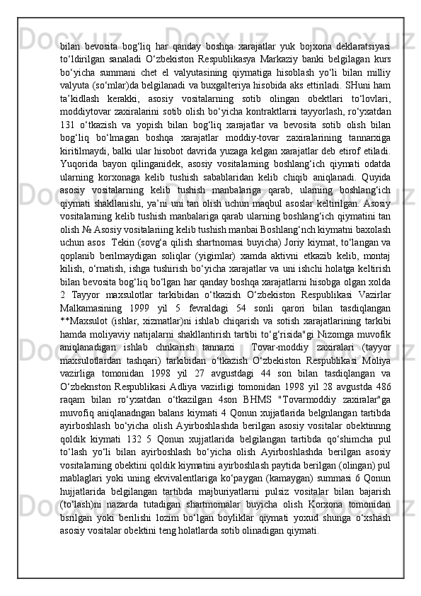bilan   bevosita   bog‘liq   har   qanday   boshqa   xarajatlar   yuk   bojxona   deklaratsiyasi
to‘ldirilgan   sanaladi   O‘zbekiston   Respublikasya   Markaziy   banki   belgilagan   kurs
bo‘yicha   summani   chet   el   valyutasining   qiymatiga   hisoblash   yo‘li   bilan   milliy
valyuta (so‘mlar)da belgilanadi va buxgalteriya hisobida aks ettiriladi. SHuni ham
ta’kidlash   kerakki,   asosiy   vositalarning   sotib   olingan   obektlari   to‘lovlari,
moddiytovar  zaxiralarini  sotib olish bo‘yicha kontraktlarni  tayyorlash,  ro‘yxatdan
131   o‘tkazish   va   yopish   bilan   bog‘liq   xarajatlar   va   bevosita   sotib   olish   bilan
bog‘liq   bo‘lmagan   boshqa   xarajatlar   moddiy-tovar   zaxiralarining   tannarxiga
kiritilmaydi, balki ular hisobot davrida yuzaga kelgan xarajatlar deb etirof etiladi.
Yuqorida   bayon   qilinganidek,   asosiy   vositalarning   boshlang‘ich   qiymati   odatda
ularning   korxonaga   kelib   tushish   sabablaridan   kelib   chiqib   aniqlanadi.   Quyida
asosiy   vositalarning   kelib   tushish   manbalariga   qarab,   ularning   boshlang‘ich
qiymati shakllanishi,  ya’ni  uni tan olish uchun maqbul  asoslar  keltirilgan. Asosiy
vositalarning kelib tushish manbalariga qarab ularning boshlang‘ich qiymatini tan
olish № Asosiy vositalariing kelib tushish manbai Boshlang‘nch kiymatni baxolash
uchun asos   Tekin (sovg‘a qilish shartnomasi buyicha) Joriy kiymat, to‘langan va
qoplanib   berilmaydigan   soliqlar   (yigimlar)   xamda   aktivni   etkazib   kelib,   montaj
kilish, o‘rnatish, ishga tushirish bo‘yicha xarajatlar va uni ishchi  holatga keltirish
bilan bevosita bog‘liq bo‘lgan har qanday boshqa xarajatlarni hisobga olgan xolda
2   Tayyor   maxsulotlar   tarkibidan   o‘tkazish   O‘zbekiston   Respublikasi   Vazirlar
Malkamasining   1999   yil   5   fevraldagi   54   sonli   qarori   bilan   tasdiqlangan
**Maxsulot   (ishlar,   xizmatlar)ni   ishlab   chiqarish   va   sotish   xarajatlarining   tarkibi
hamda moliyaviy natijalarni  shakllantirish tartibi  to‘g‘risida"gi  Nizomga muvofik
aniqlanadigan   ishlab   chnkarish   tannarxi     Tovar-moddiy   zaxiralari   (tayyor
maxsulotlardan   tashqari)   tarkibidan   o‘tkazish   O‘zbekiston   Respublikasi   Moliya
vazirliga   tomonidan   1998   yil   27   avgustdagi   44   son   bilan   tasdiqlangan   va
O‘zbeknston   Respublikasi   Adliya   vazirligi   tomonidan   1998   yil   28   avgustda   486
raqam   bilan   ro‘yxatdan   o‘tkazilgan   4son   BHMS   "Tovarmoddiy   zaxiralar"ga
muvofiq  aniqlanadngan   balans  kiymati  4  Qonun  xujjatlarida  belgnlangan  tartibda
ayirboshlash   bo‘yicha   olish   Ayirboshlashda   berilgan   asosiy   vositalar   obektinnng
qoldik   kiymati   132   5   Qonun   xujjatlarida   belgilangan   tartibda   qo‘shimcha   pul
to‘lash   yo‘li   bilan   ayirboshlash   bo‘yicha   olish   Ayirboshlashda   berilgan   asosiy
vositalarning obektini qoldik kiymatini ayirboshlash paytida berilgan (olingan) pul
mablaglari   yoki  uning  ekvivalentlariga  ko‘paygan  (kamaygan)   summasi   6  Qonun
hujjatlarida   belgilangan   tartibda   majburiyatlarni   pulsiz   vositalar   bilan   bajarish
(to‘lash)ni   nazarda   tutadigan   shartmomalar   buyicha   olish   Korxona   tomonidan
bsrilgan   yoki   berilishi   lozim   bo‘lgan   boyliklar   qiymati   yoxud   shunga   o‘xshash
asosiy vositalar obektini teng holatlarda sotib olinadigan qiymati. 