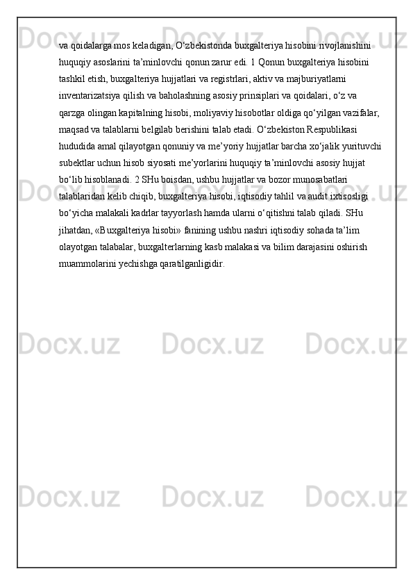 va qoidalarga mos keladigan, O‘zbekistonda buxgalteriya hisobini rivojlanishini 
huquqiy asoslarini ta’minlovchi qonun zarur edi. 1 Qonun buxgalteriya hisobini 
tashkil etish, buxgalteriya hujjatlari va registrlari, aktiv va majburiyatlarni 
inventarizatsiya qilish va baholashning asosiy prinsiplari va qoidalari, o‘z va 
qarzga olingan kapitalning hisobi, moliyaviy hisobotlar oldiga qo‘yilgan vazifalar, 
maqsad va talablarni belgilab berishini talab etadi. O‘zbekiston Respublikasi 
hududida amal qilayotgan qonuniy va me’yoriy hujjatlar barcha xo‘jalik yurituvchi
subektlar uchun hisob siyosati me’yorlarini huquqiy ta’minlovchi asosiy hujjat 
bo‘lib hisoblanadi. 2 SHu boisdan, ushbu hujjatlar va bozor munosabatlari 
talablaridan kelib chiqib, buxgalteriya hisobi, iqtisodiy tahlil va audit ixtisosligi 
bo‘yicha malakali kadrlar tayyorlash hamda ularni o‘qitishni talab qiladi. SHu 
jihatdan, «Buxgalteriya hisobi» fanining ushbu nashri iqtisodiy sohada ta’lim 
olayotgan talabalar, buxgalterlarning kasb malakasi va bilim darajasini oshirish 
muammolarini yechishga qaratilganligidir. 