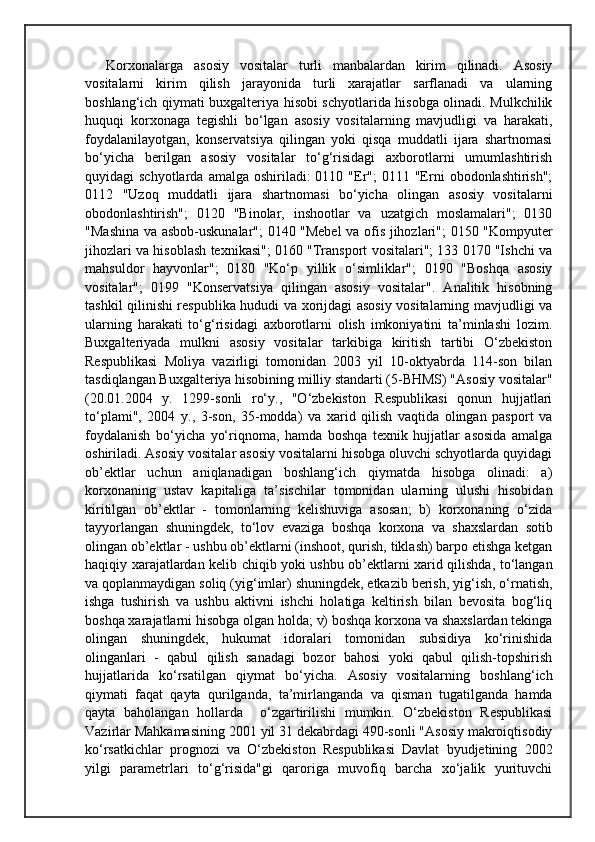 Korxonalarga   asosiy   vositalar   turli   manbalardan   kirim   qilinadi.   Asosiy
vositalarni   kirim   qilish   jarayonida   turli   xarajatlar   sarflanadi   va   ularning
boshlang‘ich qiymati buxgalteriya hisobi schyotlarida hisobga olinadi. Mulkchilik
huquqi   korxonaga   tegishli   bo‘lgan   asosiy   vositalarning   mavjudligi   va   harakati,
foydalanilayotgan,   konservatsiya   qilingan   yoki   qisqa   muddatli   ijara   shartnomasi
bo‘yicha   berilgan   asosiy   vositalar   to‘g‘risidagi   axborotlarni   umumlashtirish
quyidagi  schyotlarda  amalga  oshiriladi:  0110  "Er";   0111 "Erni   obodonlashtirish";
0112   "Uzoq   muddatli   ijara   shartnomasi   bo‘yicha   olingan   asosiy   vositalarni
obodonlashtirish";   0120   "Binolar,   inshootlar   va   uzatgich   moslamalari";   0130
"Mashina va asbob-uskunalar"; 0140 "Mebel va ofis jihozlari"; 0150 "Kompyuter
jihozlari va hisoblash texnikasi"; 0160 "Transport vositalari"; 133 0170 "Ishchi va
mahsuldor   hayvonlar";   0180   "Ko‘p   yillik   o‘simliklar";   0190   "Boshqa   asosiy
vositalar";   0199   "Konservatsiya   qilingan   asosiy   vositalar".   Analitik   hisobning
tashkil qilinishi respublika hududi va xorijdagi asosiy vositalarning mavjudligi va
ularning   harakati   to‘g‘risidagi   axborotlarni   olish   imkoniyatini   ta’minlashi   lozim.
Buxgalteriyada   mulkni   asosiy   vositalar   tarkibiga   kiritish   tartibi   O‘zbekiston
Respublikasi   Moliya   vazirligi   tomonidan   2003   yil   10-oktyabrda   114-son   bilan
tasdiqlangan Buxgalteriya hisobining milliy standarti (5-BHMS) "Asosiy vositalar"
(20.01.2004   y.   1299-sonli   ro‘y.,   "O‘zbekiston   Respublikasi   qonun   hujjatlari
to‘plami",   2004   y.,   3-son,   35-modda)   va   xarid   qilish   vaqtida   olingan   pasport   va
foydalanish   bo‘yicha   yo‘riqnoma,   hamda   boshqa   texnik   hujjatlar   asosida   amalga
oshiriladi. Asosiy vositalar asosiy vositalarni hisobga oluvchi schyotlarda quyidagi
ob’ektlar   uchun   aniqlanadigan   boshlang‘ich   qiymatda   hisobga   olinadi:   a)
korxonaning   ustav   kapitaliga   ta’sischilar   tomonidan   ularning   ulushi   hisobidan
kiritilgan   ob’ektlar   -   tomonlarning   kelishuviga   asosan;   b)   korxonaning   o‘zida
tayyorlangan   shuningdek,   to‘lov   evaziga   boshqa   korxona   va   shaxslardan   sotib
olingan ob’ektlar - ushbu ob’ektlarni (inshoot, qurish, tiklash) barpo etishga ketgan
haqiqiy xarajatlardan kelib chiqib yoki ushbu ob’ektlarni xarid qilishda, to‘langan
va qoplanmaydigan soliq (yig‘imlar) shuningdek, etkazib berish, yig‘ish, o‘rnatish,
ishga   tushirish   va   ushbu   aktivni   ishchi   holatiga   keltirish   bilan   bevosita   bog‘liq
boshqa xarajatlarni hisobga olgan holda; v) boshqa korxona va shaxslardan tekinga
olingan   shuningdek,   hukumat   idoralari   tomonidan   subsidiya   ko‘rinishida
olinganlari   -   qabul   qilish   sanadagi   bozor   bahosi   yoki   qabul   qilish-topshirish
hujjatlarida   ko‘rsatilgan   qiymat   bo‘yicha.   Asosiy   vositalarning   boshlang‘ich
qiymati   faqat   qayta   qurilganda,   ta’mirlanganda   va   qisman   tugatilganda   hamda
qayta   baholangan   hollarda     o‘zgartirilishi   mumkin.   O‘zbekiston   Respublikasi
Vazirlar Mahkamasining 2001 yil 31 dekabrdagi 490-sonli "Asosiy makroiqtisodiy
ko‘rsatkichlar   prognozi   va   O‘zbekiston   Respublikasi   Davlat   byudjetining   2002
yilgi   parametrlari   to‘g‘risida"gi   qaroriga   muvofiq   barcha   xo‘jalik   yurituvchi 