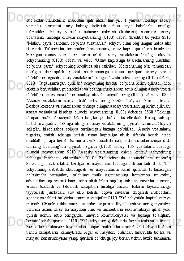 sub’ektlar   mulkchilik   shaklidan   qati   nazar   har   yili   1   yanvar   holatiga   asosiy
vositalar   qiymatini   joriy   bahoga   keltirish   uchun   qayta   baholashni   amalga
oshiradilar.   Asosiy   vositalar   bahosini   oshirish   (tushirish)   summasi   asosiy
vositalarni   hisobga   oluvchi   schyotlarning   (0100)   debeti   (krediti)   bo‘yicha   8510
"Mulkni   qayta   baholash   bo‘yicha   tuzatishlar"   schyoti   bilan   bog‘langan   holda   aks
ettiriladi.   Ta’sischilar   tomonidan   korxonaning   ustav   kapitaliga   ulush   hisobidan
kiritilgan   asosiy   vositalarni   kirim   qilish   asosiy   vositalarni   hisobga   oluvchi
schyotlarning   (0100)   debeti   va   4610   "Ustav   kapitaliga   ta’sischilarning   ulushlari
bo‘yicha   qarzi"   schyotining   kreditida   aks   ettiriladi.   Korxonaning   o‘zi   tomonidan
qurilgan   shuningdek,   pudrat   shartnomasiga   asosan   qurilgan   asosiy   vosita
ob’ektlarni tegishli asosiy vositalarni hisobga oluvchi schyotlarning (0100) debeti,
0810   "Tugallanmagan   qurilish"   schyotining   krediti   bo‘yicha   kirim   qilinadi.   Mol
etkazib beruvchilar, pudratchilar va boshqa shaxslardan sotib olingan asosiy vosita
ob’ektlari   asosiy  vositalarni   hisobga  oluvchi  schyotlarning  (0100)   debeti  va  0820
"Asosiy   vositalarni   xarid   qilish"   schyotining   krediti   bo‘yicha   kirim   qilinadi.
Boshqa korxona va shaxslardan tekinga olingan asosiy vositalarning kirim qilinishi
asosiy   vositalarni   hisobga   oluvchi   schyotlarning   (0100)   debetida   8530   "Tekinga
olingan   mulklar"   schyoti   bilan   bog‘langan   holda   aks   ettiriladi.   Biroq,   soliqqa
tortish   maqsadida,   tekinga   olingan   asosiy   vositalarning   qiymati   daromad   (foyda)
solig‘ini   hisoblashda   soliqqa   tortiladigan   bazaga   qo‘shiladi.   Asosiy   vositalarni
tugatish,   sotish,   tekinga   berish,   ustav   kapitaliga   ulush   sifatida   berish,   uzoq
muddatli   ijaraga   berish,   kamomad   yoki   buzilishi   natijasida   hisobdan   chiqarishda
ularning   boshlang‘ich   qiymati   tegishli   (0100)   asosiy   135   vositalarni   hisobga
oluvchi   schyotlardan   9210   "Asosiy   vositalarning   chiqib   ketishi"   schyotining
debetiga   hisobdan   chiqariladi.   0110   "Er"   schyotida   qonunchilikka   muvofiq
korxonaga   mulk   sifatida   berilgan   er   maydonlari   hisobga   olib   boriladi.   0110   "Er"
schyotining   debetida   shuningdek,   er   maydonlarini   xarid   qilishda   to‘lanadigan
qo‘shimcha   xarajatlar,   ko‘chmas   mulk   agentlarining   komission   mukofoti,
advokatlarning   xizmat   haqi,   sotib   olish   bilan   bog‘liq   soliqlar,   zovurlar   qiymati,
erlarni   tozalash   va   tekislash   xarajatlari   hisobga   olinadi.   Erlarni   foydalanishga
tayyorlash   jumladan,   suv   olib   kelish,   oqova   suvlarni   chiqarish   inshootlari,
geodeziya   ishlari   bo‘yicha   umumiy   xarajatlar   0110   "Er"  schyotida   kapitalizatsiya
qilinadi. CHunki ushbu xarajatlar erdan kelgusida foydalanish va uning qiymatini
oshirish   uchun   zarur.   Er   maydoni   bino   va   inshootlarni   rekonstruksiya   qilish   yoki
qurish   uchun   sotib   olinganda,   mavjud   konstruksiyalar   va   boshqa   to‘siqlarni
bartaraf   etish   qiymati   0110   "Er"   schyotining   debetida   kapitalizatsiya   qilinadi.
Bunda konstruksiyani  tugatishdan olingan materiallarni sotishdan tushgan tushum
ushbu   xarajatlarni   kamaytiradi.   Agar   er   maydoni   oldindan   tasarrufda   bo‘lsa   va
mavjud konstruksiyalar yangi qurilish ob’ektiga joy berish uchun buzib tashlansa, 