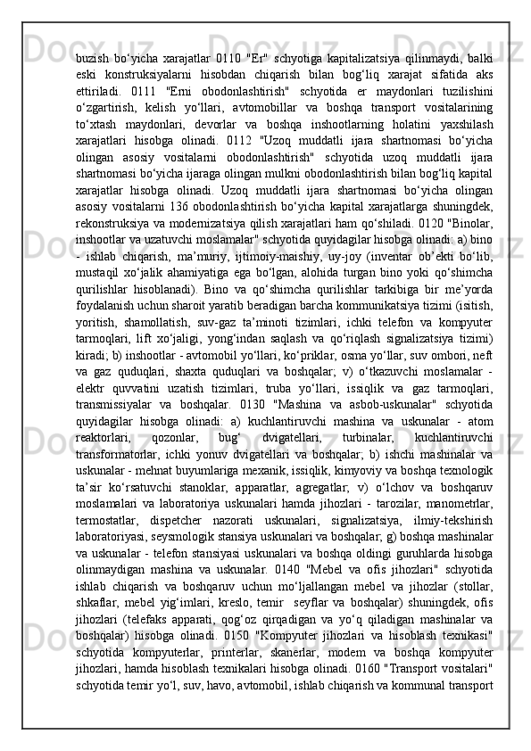 buzish   bo‘yicha   xarajatlar   0110   "Er"   schyotiga   kapitalizatsiya   qilinmaydi,   balki
eski   konstruksiyalarni   hisobdan   chiqarish   bilan   bog‘liq   xarajat   sifatida   aks
ettiriladi.   0111   "Erni   obodonlashtirish"   schyotida   er   maydonlari   tuzilishini
o‘zgartirish,   kelish   yo‘llari,   avtomobillar   va   boshqa   transport   vositalarining
to‘xtash   maydonlari,   devorlar   va   boshqa   inshootlarning   holatini   yaxshilash
xarajatlari   hisobga   olinadi.   0112   "Uzoq   muddatli   ijara   shartnomasi   bo‘yicha
olingan   asosiy   vositalarni   obodonlashtirish"   schyotida   uzoq   muddatli   ijara
shartnomasi bo‘yicha ijaraga olingan mulkni obodonlashtirish bilan bog‘liq kapital
xarajatlar   hisobga   olinadi.   Uzoq   muddatli   ijara   shartnomasi   bo‘yicha   olingan
asosiy   vositalarni   136   obodonlashtirish   bo‘yicha   kapital   xarajatlarga   shuningdek,
rekonstruksiya va modernizatsiya qilish xarajatlari ham qo‘shiladi. 0120 "Binolar,
inshootlar va uzatuvchi moslamalar" schyotida quyidagilar hisobga olinadi: a) bino
-   ishlab   chiqarish,   ma’muriy,   ijtimoiy-maishiy,   uy-joy   (inventar   ob’ekti   bo‘lib,
mustaqil   xo‘jalik   ahamiyatiga   ega   bo‘lgan,   alohida   turgan   bino   yoki   qo‘shimcha
qurilishlar   hisoblanadi).   Bino   va   qo‘shimcha   qurilishlar   tarkibiga   bir   me’yorda
foydalanish uchun sharoit yaratib beradigan barcha kommunikatsiya tizimi (isitish,
yoritish,   shamollatish,   suv-gaz   ta’minoti   tizimlari,   ichki   telefon   va   kompyuter
tarmoqlari,   lift   xo‘jaligi,   yong‘indan   saqlash   va   qo‘riqlash   signalizatsiya   tizimi)
kiradi; b) inshootlar - avtomobil yo‘llari, ko‘priklar, osma yo‘llar, suv ombori, neft
va   gaz   quduqlari,   shaxta   quduqlari   va   boshqalar;   v)   o‘tkazuvchi   moslamalar   -
elektr   quvvatini   uzatish   tizimlari,   truba   yo‘llari,   issiqlik   va   gaz   tarmoqlari,
transmissiyalar   va   boshqalar.   0130   "Mashina   va   asbob-uskunalar"   schyotida
quyidagilar   hisobga   olinadi:   a)   kuchlantiruvchi   mashina   va   uskunalar   -   atom
reaktorlari,   qozonlar,   bug‘   dvigatellari,   turbinalar,   kuchlantiruvchi
transformatorlar,   ichki   yonuv   dvigatellari   va   boshqalar;   b)   ishchi   mashinalar   va
uskunalar - mehnat buyumlariga mexanik, issiqlik, kimyoviy va boshqa texnologik
ta’sir   ko‘rsatuvchi   stanoklar,   apparatlar,   agregatlar;   v)   o‘lchov   va   boshqaruv
moslamalari   va   laboratoriya   uskunalari   hamda   jihozlari   -   tarozilar,   manometrlar,
termostatlar,   dispetcher   nazorati   uskunalari,   signalizatsiya,   ilmiy-tekshirish
laboratoriyasi, seysmologik stansiya uskunalari va boshqalar; g) boshqa mashinalar
va uskunalar - telefon stansiyasi  uskunalari va boshqa oldingi guruhlarda hisobga
olinmaydigan   mashina   va   uskunalar.   0140   "Mebel   va   ofis   jihozlari"   schyotida
ishlab   chiqarish   va   boshqaruv   uchun   mo‘ljallangan   mebel   va   jihozlar   (stollar,
shkaflar,   mebel   yig‘imlari,   kreslo,   temir     seyflar   va   boshqalar)   shuningdek,   ofis
jihozlari   (telefaks   apparati,   qog‘oz   qirqadigan   va   yo‘q   qiladigan   mashinalar   va
boshqalar)   hisobga   olinadi.   0150   "Kompyuter   jihozlari   va   hisoblash   texnikasi"
schyotida   kompyuterlar,   printerlar,   skanerlar,   modem   va   boshqa   kompyuter
jihozlari, hamda hisoblash texnikalari hisobga olinadi. 0160 "Transport vositalari"
schyotida temir yo‘l, suv, havo, avtomobil, ishlab chiqarish va kommunal transport 