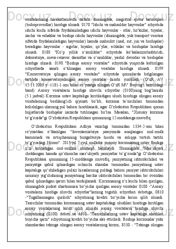 vositalarining   harakatlanuvchi   tarkibi   shuningdek,   magistral   quvur   tarmoqlari
(truboprovodlar) hisobga olinadi. 0170 "Ishchi va mahsuldor hayvonlar" schyotida
ishchi   kuchi   sifatida   foydalaniladigan   ishchi   hayvonlar   -   otlar,   ho‘kizlar,   tuyalar,
xachir va eshaklar va boshqa ishchi hayvonlar (shuningdek, yuk transport vositasi
sifatida foydalaniladigan hayvonlar) hamda mahsulot (nasl, sut, jun va boshqalar)
beradigan   hayvonlar   -   sigirlar,   biyalar,   qo‘ylar,   echkilar   va   boshqalar   hisobga
olinadi.   0180   "Ko‘p   yillik   o‘simliklar"   schyotida   ko‘kalamzorlashtirish,
dekoratsiya,   meva-rezavor   daraxtlar   va   o‘simliklar,   yashil   devorlar   va   boshqalar
hisobga   olinadi.   0190   "Boshqa   asosiy   vositalar"   schyotida   yuqorida   keltirilgan
schyotlarda   sanab   o‘tilmagan   asosiy   vositalar   hisobga   olinadi.   0199
"Konservatsiya   qilingan   asosiy   vositalar"   schyotida   qonunlarda   belgilangan
tartibda   konservatsiyalangan   asosiy   vositalar   hisobi   yuritiladi.   (O‘zR   AV
12.11.2003  y.  1181-1-son  bilan  ro‘yxatga  olingan  O‘zR  MV   Buyrug‘i  taxriridagi
band)   Asosiy   vositalarni   hisobga   oluvchi   schyotlar   (0100)ning   bog‘lanishi
(5.1.jadval)   Korxona   ustav   kapitaliga   kiritiladigan   ulush   hisobiga   olingan   asosiy
vositalarning   boshlang‘ich   qiymati   bo‘lib,   korxona   ta’sischilari   tomonidan
kelishilgan ularning pul bahosi hisoblanadi, agar O‘zbekiston Respublikasi  qonun
hujjatlarida   boshqalar   nazarda   tutilmagan   bo‘lsa.   Masalan,   "Xususiy   korxona
to‘g‘risida"gi O‘zbekiston Respublikasi qonunining 12-moddasiga muvofiq
O‘zbekiston   Respublikasi   Adliya   vazirligi   tomonidan   1334-2-son   bilan
ro‘yxatdan   o‘tkazilgan   "Inventarizatsiya   jarayonida   aniqlangan   mol-mulk
kamomadi   va   ortiqchasining   buxgalteriya   hisobi   va   soliqqa   tortish   tartibi
to‘g‘risidagi Nizom". 2015-yil 7-iyul mulkdor xususiy korxonaning ustav fondiga
o‘zi   kiritadigan   mol-mulkni   mustaqil   baholaydi.   Shuningdek   "Mas’uliyati
cheklangan   hamda   qo‘shimcha   mas’uliyatli   jamiyatlar   to‘g‘risida"gi   O‘zbekiston
Respublikasi   qonunining   15-moddasiga   muvofiq,   jamiyatning   ishtirokchilari   va
jamiyatga   qabul   qilinadigan   uchinchi   shaxslar   tomonidan   jamiyatning   ustav
kapitaliga   qo‘shiladigan   pulsiz   hissalarning   puldagi   bahosi   jamiyat   ishtirokchilari
umumiy   yig‘ilishining   jamiyatning   barcha   ishtirokchilari   tomonidan   bir   ovozdan
qabul qilinadigan qarori bilan tasdiqlanadi. Korxonaning o‘z kuchi bilan qurilgan,
shuningdek   pudrat   shartnomasi   bo‘yicha   qurilgan   asosiy   vositalar   0100   -"Asosiy
vositalarni   hisobga   oluvchi   schyotlar"larning   tegishli   schyotlari   debetiga,   0810
-"Tugallanmagan   qurilish"   schyotining   krediti   bo‘yicha   kirim   qilib   olinadi.
Tasischilar  tomonidan korxonaning ustav kapitalidagi ulushlari hisobiga kiritilgan
asosiy   vositalarning   kirim   qilib   olinishi   asosiy   vositalarni   hisobga   oluvchi
schyotining   (0100)   debeti   va   4610-   "Tasischilarning   ustav   kapitaliga   ulushlari
buyicha qarzi" schyotining krediti bo‘yicha aks ettiriladi. Boshqa korxonalar yoki
shaxslardan   tekinga   olingan   asosiy   vositalarning   kirimi,   8530   -   "Tekinga   olingan 
