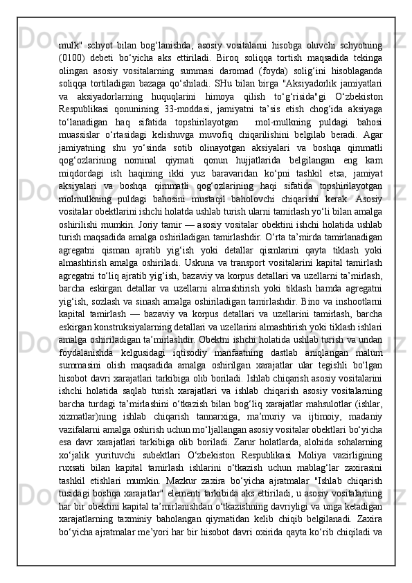 mulk"   schyot   bilan   bog‘lanishda,   asosiy   vositalarni   hisobga   oluvchi   schyotning
(0100)   debeti   bo‘yicha   aks   ettiriladi.   Biroq   soliqqa   tortish   maqsadida   tekinga
olingan   asosiy   vositalarning   summasi   daromad   (foyda)   solig‘ini   hisoblaganda
soliqqa   tortiladigan   bazaga   qo‘shiladi.   SHu   bilan   birga   "Aksiyadorlik   jamiyatlari
va   aksiyadorlarning   huquqlarini   himoya   qilish   to‘g‘risida"gi   O‘zbekiston
Respublikasi   qonunining   33-moddasi,   jamiyatni   ta’sis   etish   chog‘ida   aksiyaga
to‘lanadigan   haq   sifatida   topshirilayotgan     mol-mulkning   puldagi   bahosi
muassislar   o‘rtasidagi   kelishuvga   muvofiq   chiqarilishini   belgilab   beradi.   Agar
jamiyatning   shu   yo‘sinda   sotib   olinayotgan   aksiyalari   va   boshqa   qimmatli
qog‘ozlarining   nominal   qiymati   qonun   hujjatlarida   belgilangan   eng   kam
miqdordagi   ish   haqining   ikki   yuz   baravaridan   ko‘pni   tashkil   etsa,   jamiyat
aksiyalari   va   boshqa   qimmatli   qog‘ozlarining   haqi   sifatida   topshirilayotgan
molmulkning   puldagi   bahosini   mustaqil   baholovchi   chiqarishi   kerak.   Asosiy
vositalar obektlarini ishchi holatda ushlab turish ularni tamirlash yo‘li bilan amalga
oshirilishi mumkin. Joriy tamir — asosiy vositalar obektini ishchi holatida ushlab
turish maqsadida amalga oshiriladigan tamirlashdir. O‘rta ta’mirda tamirlanadigan
agregatni   qisman   ajratib   yig‘ish   yoki   detallar   qismlarini   qayta   tiklash   yoki
almashtirish   amalga   oshiriladi.   Uskuna   va   transport   vositalarini   kapital   tamirlash
agregatni to‘liq ajratib yig‘ish, bazaviy va korpus detallari va uzellarni ta’mirlash,
barcha   eskirgan   detallar   va   uzellarni   almashtirish   yoki   tiklash   hamda   agregatni
yig‘ish, sozlash  va sinash amalga oshiriladigan tamirlashdir. Bino va inshootlarni
kapital   tamirlash   —   bazaviy   va   korpus   detallari   va   uzellarini   tamirlash,   barcha
eskirgan konstruksiyalarning detallari va uzellarini almashtirish yoki tiklash ishlari
amalga oshiriladigan ta’mirlashdir. Obektni ishchi holatida ushlab turish va undan
foydalanishda   kelgusidagi   iqtisodiy   manfaatning   dastlab   aniqlangan   malum
summasini   olish   maqsadida   amalga   oshirilgan   xarajatlar   ular   tegishli   bo‘lgan
hisobot davri xarajatlari tarkibiga olib boriladi. Ishlab chiqarish asosiy vositalarini
ishchi   holatida   saqlab   turish   xarajatlari   va   ishlab   chiqarish   asosiy   vositalarning
barcha   turdagi   ta’mirlashini   o‘tkazish   bilan   bog‘liq   xarajatlar   mahsulotlar   (ishlar,
xizmatlar)ning   ishlab   chiqarish   tannarxiga,   ma’muriy   va   ijtimoiy,   madaniy
vazifalarni amalga oshirish uchun mo‘ljallangan asosiy vositalar obektlari bo‘yicha
esa   davr   xarajatlari   tarkibiga   olib   boriladi.   Zarur   holatlarda,   alohida   sohalarning
xo‘jalik   yurituvchi   subektlari   O‘zbekiston   Respublikasi   Moliya   vazirligining
ruxsati   bilan   kapital   tamirlash   ishlarini   o‘tkazish   uchun   mablag‘lar   zaxirasini
tashkil   etishlari   mumkin.   Mazkur   zaxira   bo‘yicha   ajratmalar   "Ishlab   chiqarish
tusidagi boshqa xarajatlar" elementi tarkibida aks ettiriladi, u asosiy vositalarning
har bir obektini kapital ta’mirlanishdan o‘tkazishning davriyligi va unga ketadigan
xarajatlarning   taxminiy   baholangan   qiymatidan   kelib   chiqib   belgilanadi.   Zaxira
bo‘yicha ajratmalar me’yori har bir hisobot davri oxirida qayta ko‘rib chiqiladi va 