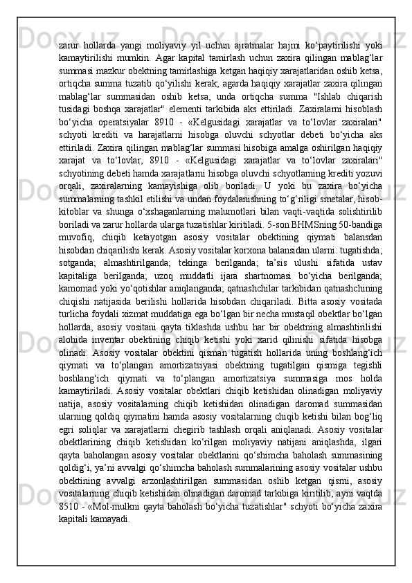 zarur   hollarda   yangi   moliyaviy   yil   uchun   ajratmalar   hajmi   ko‘paytirilishi   yoki
kamaytirilishi   mumkin.   Agar   kapital   tamirlash   uchun   zaxira   qilingan   mablag‘lar
summasi mazkur obektning tamirlashiga ketgan haqiqiy xarajatlaridan oshib ketsa,
ortiqcha summa tuzatib qo‘yilishi  kerak; agarda haqiqiy xarajatlar zaxira qilingan
mablag‘lar   summasidan   oshib   ketsa,   unda   ortiqcha   summa   "Ishlab   chiqarish
tusidagi   boshqa   xarajatlar"   elementi   tarkibida   aks   ettiriladi.   Zaxiralarni   hisoblash
bo‘yicha   operatsiyalar   8910   -   «Kelgusidagi   xarajatlar   va   to‘lovlar   zaxiralari"
schyoti   krediti   va   harajatlarni   hisobga   oluvchi   schyotlar   debeti   bo‘yicha   aks
ettiriladi. Zaxira qilingan mablag‘lar summasi  hisobiga amalga oshirilgan haqiqiy
xarajat   va   to‘lovlar,   8910   -   «Kelgusidagi   xarajatlar   va   to‘lovlar   zaxiralari"
schyotining debeti hamda xarajatlarni hisobga oluvchi schyotlarning krediti yozuvi
orqali,   zaxiralarning   kamayishiga   olib   boriladi.   U   yoki   bu   zaxira   bo‘yicha
summalarning tashkil etilishi va undan foydalanishning to‘g‘riligi smetalar, hisob-
kitoblar   va   shunga   o‘xshaganlarning   malumotlari   bilan   vaqti-vaqtida   solishtirilib
boriladi va zarur hollarda ularga tuzatishlar kiritiladi. 5-son BHMSning 50-bandiga
muvofiq,   chiqib   ketayotgan   asosiy   vositalar   obektining   qiymati   balansdan
hisobdan chiqarilishi kerak. Asosiy vositalar korxona balansidan ularni: tugatishda;
sotganda;   almashtirilganda;   tekinga   berilganda;   ta’sis   ulushi   sifatida   ustav
kapitaliga   berilganda;   uzoq   muddatli   ijara   shartnomasi   bo‘yicha   berilganda;
kamomad yoki yo‘qotishlar aniqlanganda; qatnashchilar tarkibidan qatnashchining
chiqishi   natijasida   berilishi   hollarida   hisobdan   chiqariladi.   Bitta   asosiy   vositada
turlicha foydali xizmat muddatiga ega bo‘lgan bir necha mustaqil obektlar bo‘lgan
hollarda,   asosiy   vositani   qayta   tiklashda   ushbu   har   bir   obektning   almashtirilishi
alohida   inventar   obektining   chiqib   ketishi   yoki   xarid   qilinishi   sifatida   hisobga
olinadi.   Asosiy   vositalar   obektini   qisman   tugatish   hollarida   uning   boshlang‘ich
qiymati   va   to‘plangan   amortizatsiyasi   obektning   tugatilgan   qismiga   tegishli
boshlang‘ich   qiymati   va   to‘plangan   amortizatsiya   summasiga   mos   holda
kamaytiriladi.   Asosiy   vositalar   obektlari   chiqib   ketishidan   olinadigan   moliyaviy
natija,   asosiy   vositalarning   chiqib   ketishidan   olinadigan   daromad   summasidan
ularning   qoldiq  qiymatini   hamda   asosiy   vositalarning  chiqib   ketishi   bilan  bog‘liq
egri   soliqlar   va   xarajatlarni   chegirib   tashlash   orqali   aniqlanadi.   Asosiy   vositalar
obektlarining   chiqib   ketishidan   ko‘rilgan   moliyaviy   natijani   aniqlashda,   ilgari
qayta   baholangan   asosiy   vositalar   obektlarini   qo‘shimcha   baholash   summasining
qoldig‘i, ya’ni avvalgi qo‘shimcha baholash summalarining asosiy vositalar ushbu
obektining   avvalgi   arzonlashtirilgan   summasidan   oshib   ketgan   qismi,   asosiy
vositalarning chiqib ketishidan olinadigan daromad tarkibiga kiritilib, ayni vaqtda
8510 - «Mol-mulkni  qayta baholash  bo‘yicha tuzatishlar" schyoti  bo‘yicha zaxira
kapitali kamayadi.  