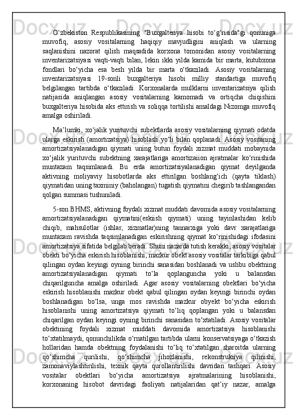 O‘zbekiston   Respublikasining   "Buxgalteriya   hisobi   to‘g‘risida"gi   qonuniga
muvofiq,   asosiy   vositalarning   haqiqiy   mavjudligini   aniqlash   va   ularning
saqlanishini   nazorat   qilish   maqsadida   korxona   tomonidan   asosiy   vositalarning
inventarizatsiyasi   vaqti-vaqti   bilan,   lekin   ikki   yilda   kamida   bir   marta,   kutubxona
fondlari   bo‘yicha   esa   besh   yilda   bir   marta   o‘tkaziladi.   Asosiy   vositalarning
inventarizatsiyasi   19-sonli   buxgalteriya   hisobi   milliy   standartiga   muvofiq
belgilangan   tartibda   o‘tkaziladi.   Korxonalarda   mulklarni   inventarizatsiya   qilish
natijasida   aniqlangan   asosiy   vositalarning   kamomadi   va   ortiqcha   chiqishini
buxgalteriya hisobida aks ettirish va soliqqa tortilishi amaldagi Nizomga muvofiq
amalga oshiriladi.
Ma’lumki, xo‘jalik yurituvchi subektlarda asosiy vositalarning qiymati odatda
ularga   eskirish   (amortizatsiya)   hisoblash   yo‘li   bilan   qoplanadi.   Asosiy   vositaning
amortizatsiyalanadigan   qiymati   uning   butun   foydali   xizmat   muddati   mobaynida
xo‘jalik   yurituvchi   subektning   xarajatlariga   amortizaiion   ajratmalar   ko‘rinishida
muntazam   taqsimlanadi.   Bu   erda   amortizatsiyalanadigan   qiymat   deyilganda
aktivning   moliyaviy   hisobotlarda   aks   ettirilgan   boshlang‘ich   (qayta   tiklash)
qiymatidan uning taxminiy (baholangan) tugatish qiymatini chegirib tashlangandan
qolgan summasi tushuniladi.
5-son BHMS, aktivning foydali xizmat muddati davomida asosiy vositalarning
amortizatsiyalanadigan   qiymatini(eskiish   qiymati)   uning   tayinlashidan   kelib
chiqib,   mahsulotlar   (ishlar,   xizmatlar)ning   tannarxiga   yoki   davr   xarajatlariga
muntazam   ravishda   taqsimlanadigan   eskirishning   qiymat   ko‘rinishidagi   ifodasini
amortizatsiya sifatida belgilab beradi. Shuni nazarda tutish kerakki, asosiy vositalar
obekti bo‘yicha eskirish hisoblanishi, mazkur obekt asosiy vositalar tarkibiga qabul
qilingan  oydan   keyingi   oyning   birinchi   sanasidan   boshlanadi   va   ushbu   obektning
amortizatsiyalanadigan   qiymati   to‘la   qoplanguncha   yoki   u   balansdan
chiqarilguncha   amalga   oshiriladi.   Agar   asosiy   vositalarning   obektlari   bo‘yicha
eskirish   hisoblanishi   mazkur   obekt   qabul   qilingan   oydan   keyingi   birinchi   oydan
boshlanadigan   bo‘lsa,   unga   mos   ravishda   mazkur   obyekt   bo‘yicha   eskirish
hisoblanishi   uning   amortizatsiya   qiymati   to‘liq   qoplangan   yoki   u   balansdan
chiqarilgan  oydan  keyingi  oyning  birinchi   sanasidan   to‘xtatiladi.  Asosiy  vositalar
obektining   foydali   xizmat   muddati   davomida   amortizatsiya   hisoblanishi
to‘xtatilmaydi, qonunchilikda o‘rnatilgan tartibda ularni konservatsiyaga o‘tkazish
hollaridan   hamda   obektning   foydalanishi   to‘liq   to‘xtatilgan   sharoitda   ularning
qo‘shimcha   qurilishi,   qo‘shimcha   jihozlanishi,   rekonstrukiiya   qilinishi,
zamonaviylashtirilishi,   texnik   qayta   qurollantirilishi   davridan   tashqari.   Asosiy
vositalar   obektlari   bo‘yicha   amortizatsiya   ajratmalarining   hisoblanishi,
korxonaning   hisobot   davridagi   faoliyati   natijalaridan   qat’iy   nazar,   amalga 