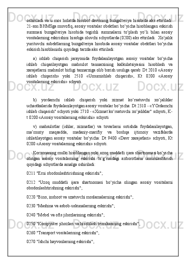 oshiriladi va u mos holatda hisobot  davrining buxgalteriya hisobida aks ettiriladi.
21-son BHMSga muvofiq, asosiy vositalar obektlari bo‘yicha hisoblangan eskirish
summasi   buxgalteriya   hisobida   tegishli   summalarni   to‘plash   yo‘li   bilan   asosiy
vositalarning eskirishini hisobga oluvchi schyotlarda (0200) aks ettiriladi.  Xo‘jalik
yurituvchi   subektlarning buxgalteriya  hisobida  asosiy  vositalar  obektlari  bo‘yicha
eskirish hisoblanishi quyidagi tarzda aks ettiriladi:
a)   ishlab   chiqarish   jarayonida   foydalanilayotgan   asosiy   vositalar   bo‘yicha
ishlab   chiqarilayotgan   mahsulot   tannarxining   kalkulatsiyasini   hisoblash   va
xarajatlarni mahsulot birligi tannarxiga olib borish usuliga qarab: Dt 2010 «Asosiy
ishlab   chiqarish»   yoki   2510   «Umumishlab   chiqarish»,   Kt   0200   «Asosiy
vositalarning eskirishi» schyoti.
b)   yordamchi   ishlab   chiqarish   yoki   xizmat   ko‘rsatuvchi   xo‘jaliklar
uchastkalarida foydalanilayotgan asosiy vositalar bo‘yicha: Dt 2310 - «YOrdamchi
ishlab chiqarish" schyoti yoki 2710 - «Xizmat ko‘rsatuvchi xo‘jaliklar" schyoti, K-
t 0200 «Asosiy vositalarning eskirishi» schyoti
v)   mahsulotlar   (ishlar,   xizmatlar)   va   tovarlarni   sotishda   foydalanilayotgan,
ma’muriy   maqsadda,   madaniy-marifiy   va   boshqa   ijtimoiy   vazifalarda
ishlatilayotgan   asosiy   vositalar   bo‘yicha:   Dt   9400   «Davr   xarajatlari»   schyoti,   Kt
0200 «Asosiy vositalarning eskirishi» schyoti.
Korxonaning mulki hisoblangan yoki uzoq muddatli ijara shartnomasi bo‘yicha
olingan   asosiy   vositalarning   eskirishi   to‘g‘risidagi   axborotlarni   umumlashtirish
quyidagi schyotlarda amalga oshiriladi:
0211 "Erni obodonlashtirishning eskirishi"; 
0212   "Uzoq   muddatli   ijara   shartnomasi   bo‘yicha   olingan   asosiy   vositalarni
obodonlashtirishning eskirishi"; 
0220 "Bino, inshoot va uzatuvchi moslamalarning eskirishi"; 
0230 "Mashina va asbob-uskunalarning eskirishi"; 
0240 "Mebel va ofis jihozlarining eskirishi"; 
0250 "Kompyuter jihozlari va hisoblash texnikasining eskirishi"; 
0260 "Transport vositalarining eskirishi"; 
0270 "Ishchi hayvonlarning eskirishi";  