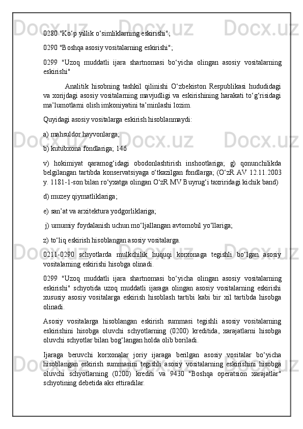 0280 "Ko‘p yillik o‘simliklarning eskirishi"; 
0290 "Boshqa asosiy vositalarning eskirishi"; 
0299   "Uzoq   muddatli   ijara   shartnomasi   bo‘yicha   olingan   asosiy   vositalarning
eskirishi"
Analitik   hisobning   tashkil   qilinishi   O‘zbekiston   Respublikasi   hududidagi
va xorijdagi asosiy vositalarning mavjudligi va eskirishining harakati to‘g‘risidagi
ma’lumotlarni olish imkoniyatini ta’minlashi lozim. 
Quyidagi asosiy vositalarga eskirish hisoblanmaydi: 
a) mahsuldor hayvonlarga; 
b) kutubxona fondlariga; 146 
v)   hokimiyat   qaramog‘idagi   obodonlashtirish   inshootlariga;   g)   qonunchilikda
belgilangan tartibda konservatsiyaga o‘tkazilgan fondlarga; (O‘zR AV 12.11.2003
y. 1181-1-son bilan ro‘yxatga olingan O‘zR MV Buyrug‘i taxriridagi kichik band)
d) muzey qiymatliklariga; 
e) san’at va arxitektura yodgorliklariga;
 j) umumiy foydalanish uchun mo‘ljallangan avtomobil yo‘llariga; 
z) to‘liq eskirish hisoblangan asosiy vositalarga. 
0211-0290   schyotlarda   mulkchilik   huquqi   korxonaga   tegishli   bo‘lgan   asosiy
vositalarning eskirishi hisobga olinadi.
0299   "Uzoq   muddatli   ijara   shartnomasi   bo‘yicha   olingan   asosiy   vositalarning
eskirishi"   schyotida   uzoq   muddatli   ijaraga   olingan   asosiy   vositalarning   eskirishi
xususiy   asosiy   vositalarga   eskirish   hisoblash   tartibi   kabi   bir   xil   tartibda   hisobga
olinadi.
Asosiy   vositalarga   hisoblangan   eskirish   summasi   tegishli   asosiy   vositalarning
eskirishini   hisobga   oluvchi   schyotlarning   (0200)   kreditida,   xarajatlarni   hisobga
oluvchi schyotlar bilan bog‘langan holda olib boriladi. 
Ijaraga   beruvchi   korxonalar   joriy   ijaraga   berilgan   asosiy   vositalar   bo‘yicha
hisoblangan   eskirish   summasini   tegishli   asosiy   vositalarning   eskirishini   hisobga
oluvchi   schyotlarning   (0200)   krediti   va   9430   "Boshqa   operatsion   xarajatlar"
schyotining debetida aks ettiradilar.  