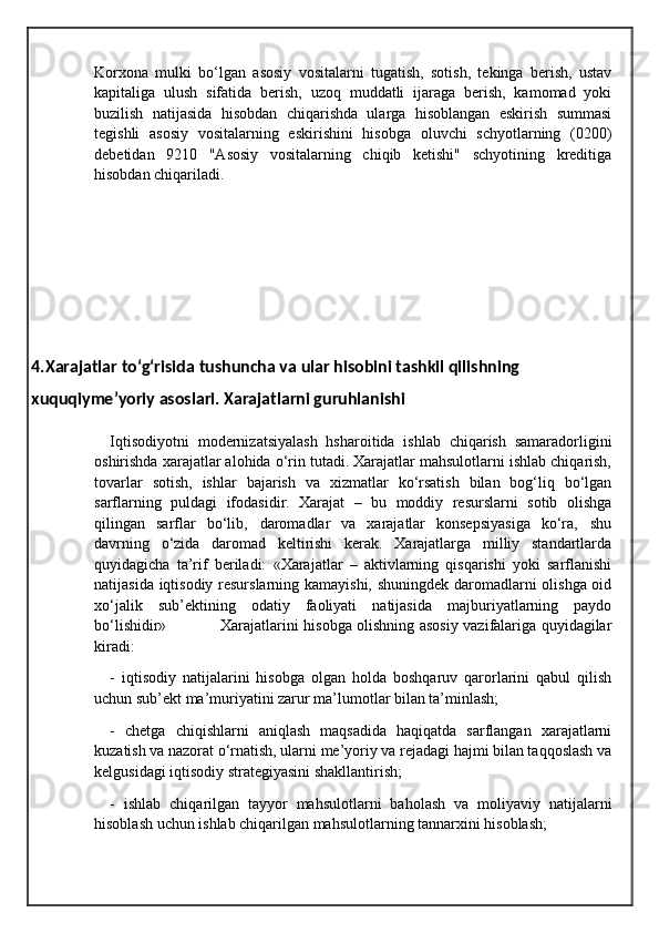 Korxona   mulki   bo‘lgan   asosiy   vositalarni   tugatish,   sotish,   tekinga   berish,   ustav
kapitaliga   ulush   sifatida   berish,   uzoq   muddatli   ijaraga   berish,   kamomad   yoki
buzilish   natijasida   hisobdan   chiqarishda   ularga   hisoblangan   eskirish   summasi
tegishli   asosiy   vositalarning   eskirishini   hisobga   oluvchi   schyotlarning   (0200)
debetidan   9210   "Asosiy   vositalarning   chiqib   ketishi"   schyotining   kreditiga
hisobdan chiqariladi.
4.Xarajatlar to‘g‘risida tushuncha va ular hisobini tashkil qilishning
xuquqiyme’yoriy asoslari. Xarajatlarni guruhlanishi
Iqtisodiyotni   modernizatsiyalash   hsharoitida   ishlab   chiqarish   samaradorligini
oshirishda xarajatlar alohida o‘rin tutadi. Xarajatlar mahsulotlarni ishlab chiqarish,
tovarlar   sotish,   ishlar   bajarish   va   xizmatlar   ko‘rsatish   bilan   bog‘liq   bo‘lgan
sarflarning   puldagi   ifodasidir.   Xarajat   –   bu   moddiy   resurslarni   sotib   olishga
qilingan   sarflar   bo‘lib‚   daromadlar   va   xarajatlar   konsepsiyasiga   ko‘ra‚   shu
davrning   o‘zida   daromad   keltirishi   kerak.   Xarajatlarga   milliy   standartlarda
quyidagicha   ta’rif   beriladi:   «Xarajatlar   –   aktivlarning   qisqarishi   yoki   sarflanishi
natijasida iqtisodiy resurslarning kamayishi, shuningdek daromadlarni olishga oid
xo‘jalik   sub’ektining   odatiy   faoliyati   natijasida   majburiyatlarning   paydo
bo‘lishidir»                     Xarajatlarini hisobga olishning asosiy vazifalariga quyidagilar
kiradi:
-   iqtisodiy   natijalarini   hisobga   olgan   holda   boshqaruv   qarorlarini   qabul   qilish
uchun sub’ekt ma’muriyatini zarur ma’lumotlar bilan ta’minlash;
-   chetga   chiqishlarni   aniqlash   maqsadida   haqiqatda   sarflangan   xarajatlarni
kuzatish va nazorat o‘rnatish, ularni me’yoriy va rejadagi hajmi bilan taqqoslash va
kelgusidagi iqtisodiy strategiyasini shakllantirish; 
-   ishlab   chiqarilgan   tayyor   mahsulotlarni   baholash   va   moliyaviy   natijalarni
hisoblash uchun ishlab chiqarilgan mahsulotlarning tannarxini hisoblash;  
