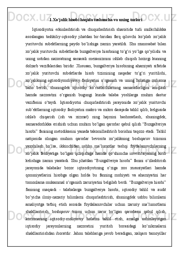 1.Xo‘jalik hisobi haqida tushuncha va uning turlari
Iqtisodiyotni   erkinlashtirish   va   chuqurlashtirish   sharoitida   turli   mulkchilikka
asoslangan   tashkiliy-iqtisodiy   jihatdan   bir-biridan   farq   qiluvchi   ko‘plab   xo‘jalik
yurituvchi   subektlarning   paydo   bo‘lishiga   zamin   yaratildi.   Shu   munosabat   bilan
xo‘jalik yurituvchi subektlarda buxgalteriya hisobning to‘g‘ri yo‘lga qo‘yilishi  va
uning   ustidan   nazoratning   samarali   mexanizmini   ishlab   chiqish   hozirgi   kunning
dolzarb   vazifalaridan   biridir.   Xususan,   buxgalteriya   hisobining   ahamiyati   sifatida
xo‘jalik   yurituvchi   subektlarda   hisob   tizimining   naqadar   to‘g‘ri   yuritilishi,
xo‘jalikning   iqtisodiymoliyaviy   faoliyatini   o‘rganish   va   uning   holatiga   xolisona
baho   berish,   shuningdek   iqtisodiy   ko‘rsatkichlarning   samaradorligini   aniqlash
hamda   nazoratini   o‘rganish   bugungi   kunda   talaba   yoshlarga   muhim   dastur
vazifasini   o‘taydi.   Iqtisodiyotni   chuqurlashtirish   jarayonida   xo‘jalik   yurituvchi
sub’ektlarning iqtisodiy faoliyatini makro va mikro darajada tahlil qilib, kelgusida
ishlab   chiqarish   (ish   va   xizmat)   ning   hajmini   bashoratlash,   shuningdek,
samaradorlikka erishish uchun muhim bo‘lgan qarorlar qabul qilish “Buxgalteriya
hisobi” fanining metodikasini yanada takomillashtirib borishni taqozo etadi. Tahlil
natijasida   olingan   muhim   qarorlar   bevosita   xo‘jalikning   boshqaruv   tizimini
yaxshilash   bo‘lsa,   ikkinchidan   ushbu   ma’lumotlar   tashqi   foydalanuvchilarning
xo‘jalik   faoliyatiga   bo‘lgan   qiziqishiga   hamda   qo‘shimcha   investitsiyaning   kirib
kelishiga   zamin   yaratadi.   Shu   jihatdan   “Buxgalteriya   hisobi”   fanini   o‘zlashtirish
jarayonida   talabalar   bozor   iqtisodiyotining   o‘ziga   xos   xususiyatlari   hamda
qonuniyatlarini   hisobga   olgan   holda   bu   fanning   mohiyati   va   ahamiyatini   har
tomonlama mukammal o‘rganish zaruriyatini belgilab berdi. “Buxgalteriya hisobi”
fanining   maqsadi   -   talabalarga   buxgalteriya   hisobi,   iqtisodiy   tahlil   va   audit
bo‘yicha   ilmiy-nazariy   bilimlarni   chuqurlashtirish,   shuningdek   ushbu   bilimlarni
amaliyotga   tatbiq   etish   asosida   foydalanuvchilar   uchun   zaruriy   ma’lumotlarni
shakllantirish,   boshqaruv   tizimi   uchun   zarur   bo‘lgan   qarorlarni   qabul   qilish,
korxonaning   iqtisodiy-moliyaviy   holatini   tahlil   etish,   amalga   oshirilayotgan
iqtisodiy   jarayonlarning   nazoratini   yuritish   borasidagi   ko‘nikmalarni
shakllantirishdan   iboratdir.   Jahon   talablariga   javob   beradigan,   xalqaro   tamoyillar 